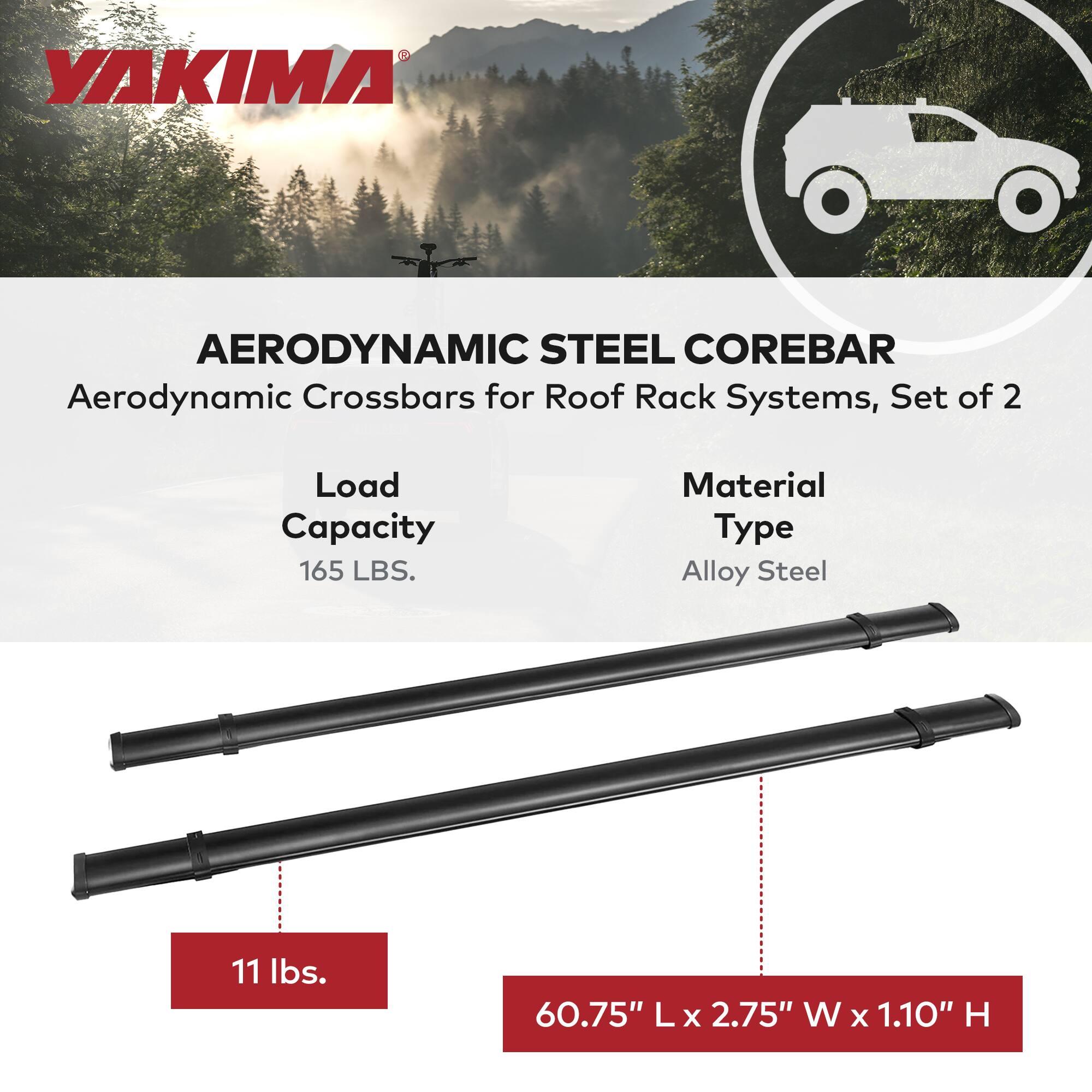 YAKIMA®

AERODYNAMIC STEEL COREBAR  
Aerodynamic Crossbars for Roof Rack Systems, Set of 2

Load Capacity: 165 LBS.  
Material Type: Alloy Steel  

11 lbs.  
60.75" L x 2.75" W x 1.10" H