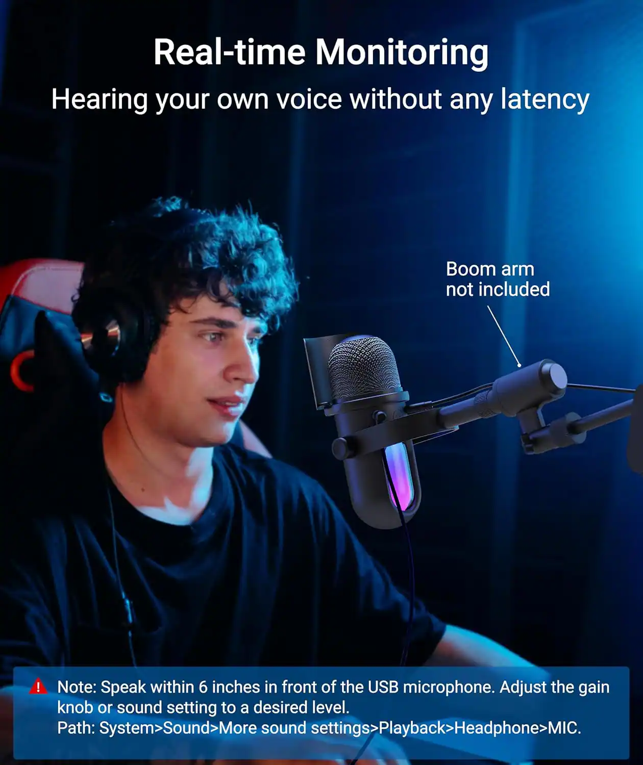 Real-time Monitoring  
Hearing your own voice without any latency  

Boom arm not included  

Note: Speak within 6 inches in front of the USB microphone. Adjust the gain knob or sound setting to a desired level.  
Path: System>Sound>More sound settings>Playback>Headphone>MIC.