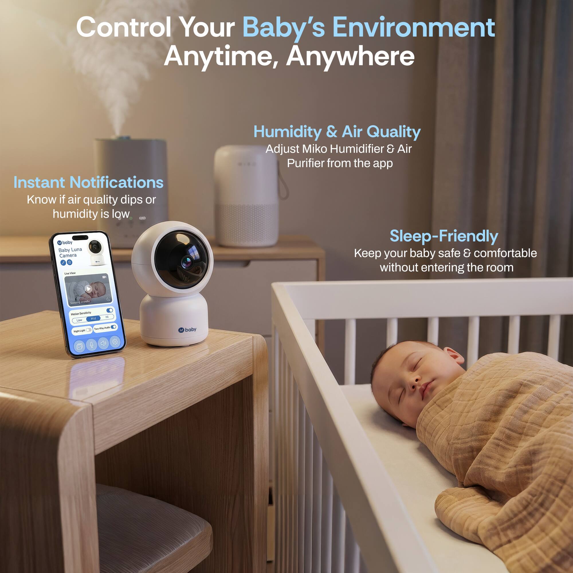 Control Your Baby's Environment Anytime, Anywhere

Instant Notifications
Know if air quality dips or humidity is low

Humidity & Air Quality
Adjust Miko Humidifier & Air Purifier from the app

Sleep-Friendly
Keep your baby safe & comfortable without entering the room