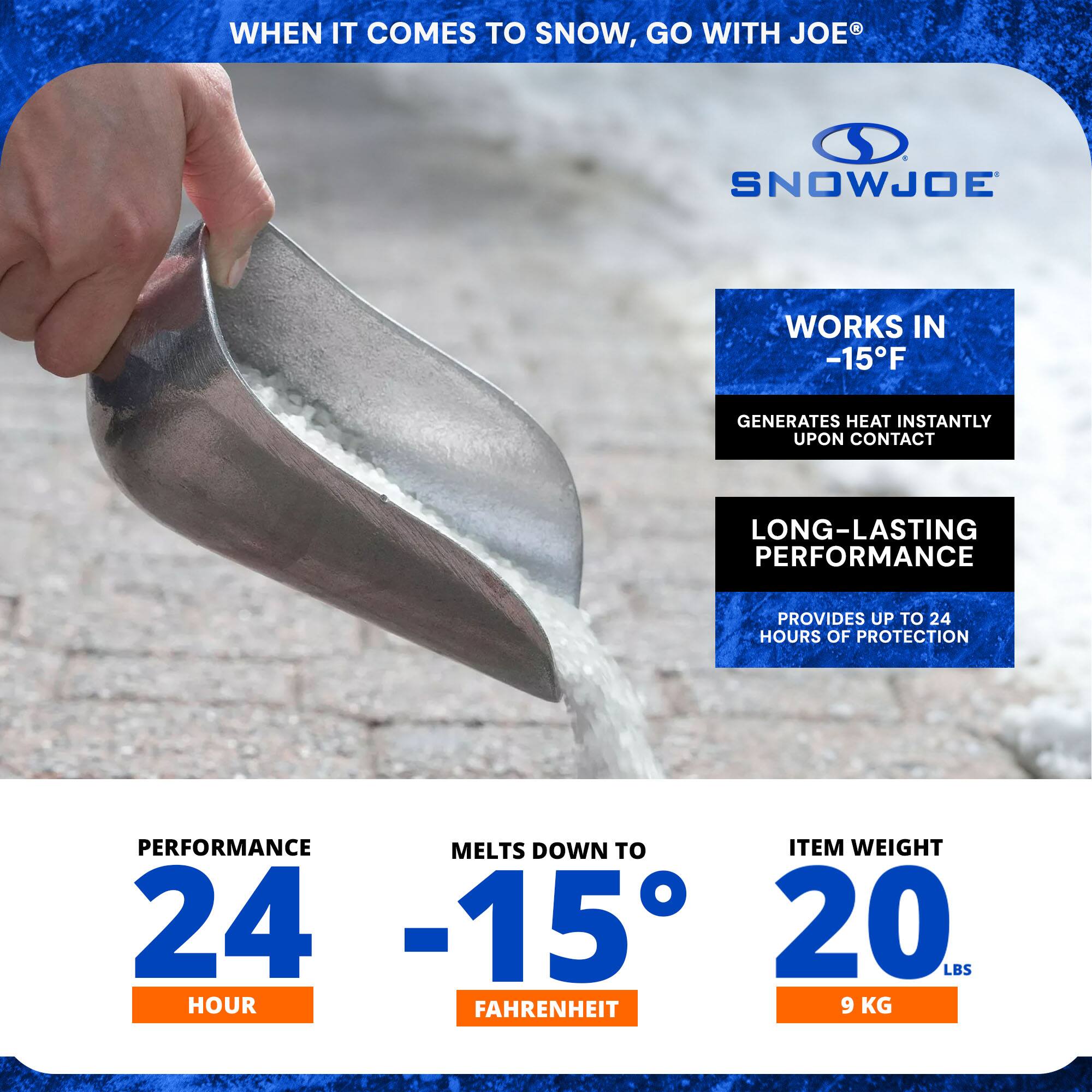 WHEN IT COMES TO SNOW, GO WITH JOE®

SNOWJOE

WORKS IN -15°F
GENERATES HEAT INSTANTLY UPON CONTACT

LONG-LASTING PERFORMANCE
PROVIDES UP TO 24 HOURS OF PROTECTION

PERFORMANCE 24 HOUR
MELTS DOWN TO -15°F
ITEM WEIGHT 20 LBS (9 KG)