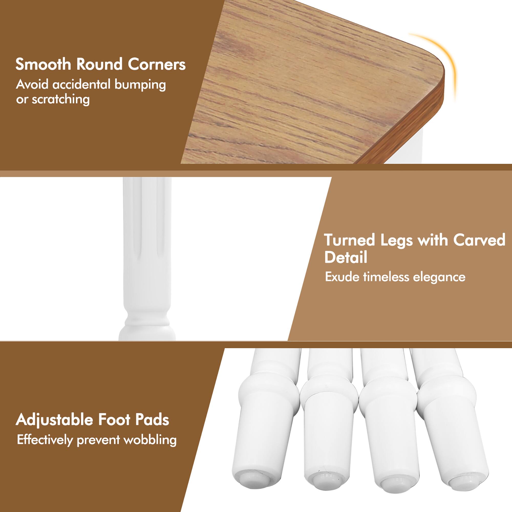 Smooth Round Corners  
Avoid accidental bumping or scratching  

Turned Legs with Carved Detail  
Exude timeless elegance  

Adjustable Foot Pads  
Effectively prevent wobbling