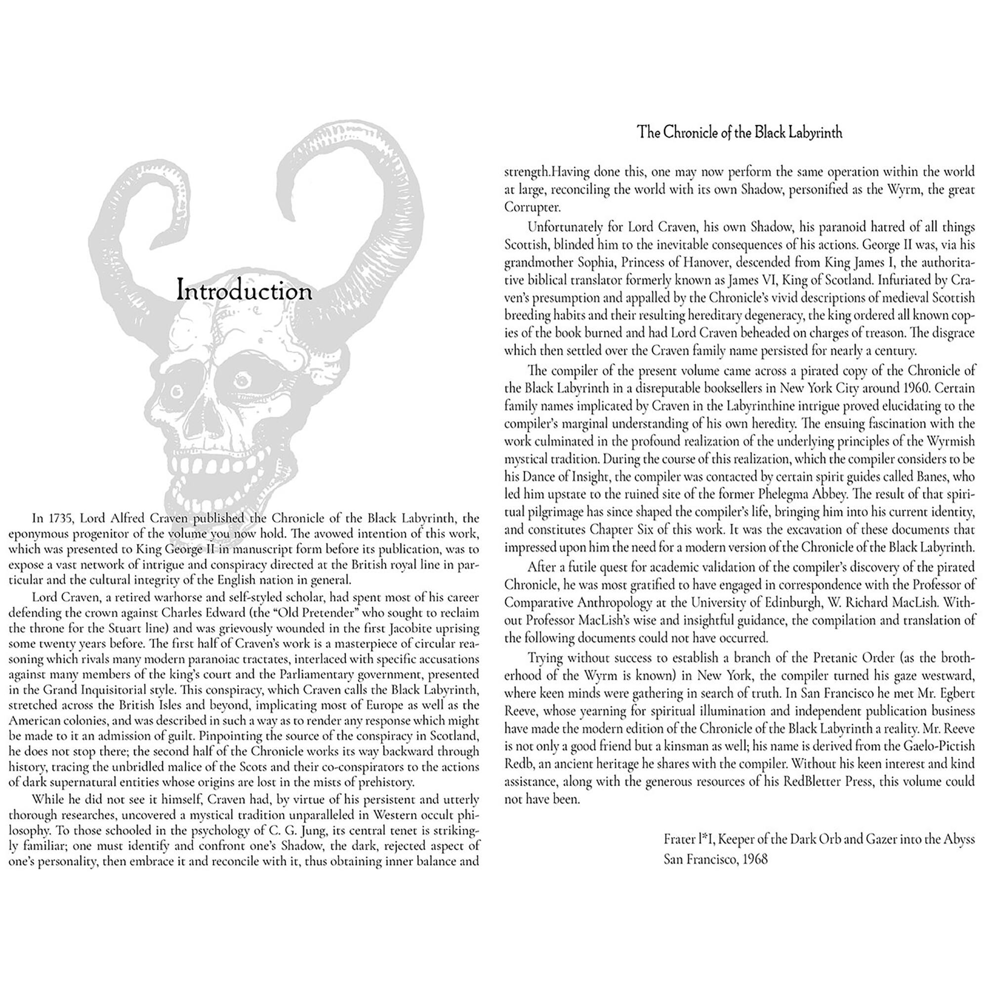 Chronicle Black Labyrinth perform operation within Shadow, personified Wyrm, Craven, Shadow, paranoid hatred things Scottish, inevitable consequences actions. George grandmother Sophia, Princess descended King James authorita- biblical translator formerly known James Scocand Infuriated Introduction appalled Chronicle's descriptions medieval Scoetish breeding resulting burned Craven beheaded charges disgrace settled Craven family persisted nearly century. compiler present volume pirated Chronicle Labyrinth disreputable booksellers around Certain implicated Labyrinchine intrigue proved elucidating marginal heredity. ensuing fascination culminated profound realization tradition. During realization, Insight, compiler spirit guides Banes, upstate ruined former Abbey. Alfred published Labyrinth, pilgrimage shaped identity, avowed intention constitutes excavation documents eponymous progenitor presented publication, modern version network conspiracy

The Chronicle of the Black Labyrinth

strength. Having done this, one may now perform the same operation within the world at large, reconciling the world with its own Shadow, personified as the Wyrm, the great Corruptor.

Unfortunately for Lord Craven, his own Shadow, his paranoid hatred of all things Scottish, blinded him to the inevitable consequences of his actions. George II, was, via his grandmother Sophia, Princess of Hanover, descended from King James