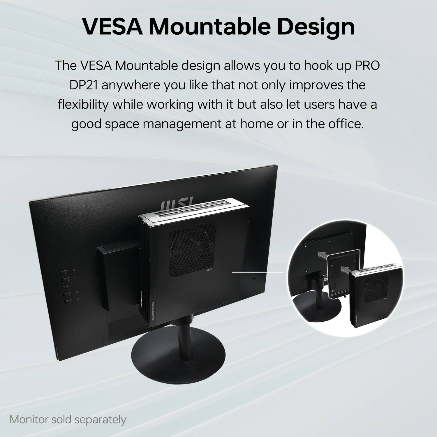VESAMountableDesign

The VESA Mountable design allows you to hook up PRO DP21 anywhere you like that not only improves the flexibility while working with it but also let users have a good space management at home or in the office.

Monitor sold separately