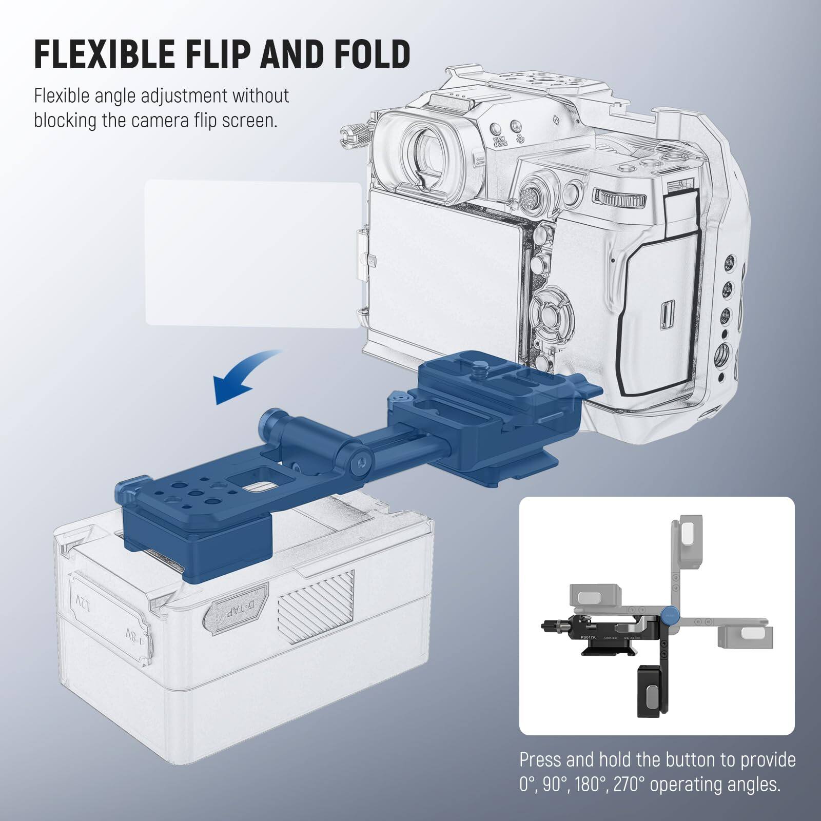 FLEXIBLE FLIP AND FOLD

Flexible angle adjustment without blocking the camera flip screen.

Press and hold the button to provide 0°, 90°, 180°, 270° operating angles.
