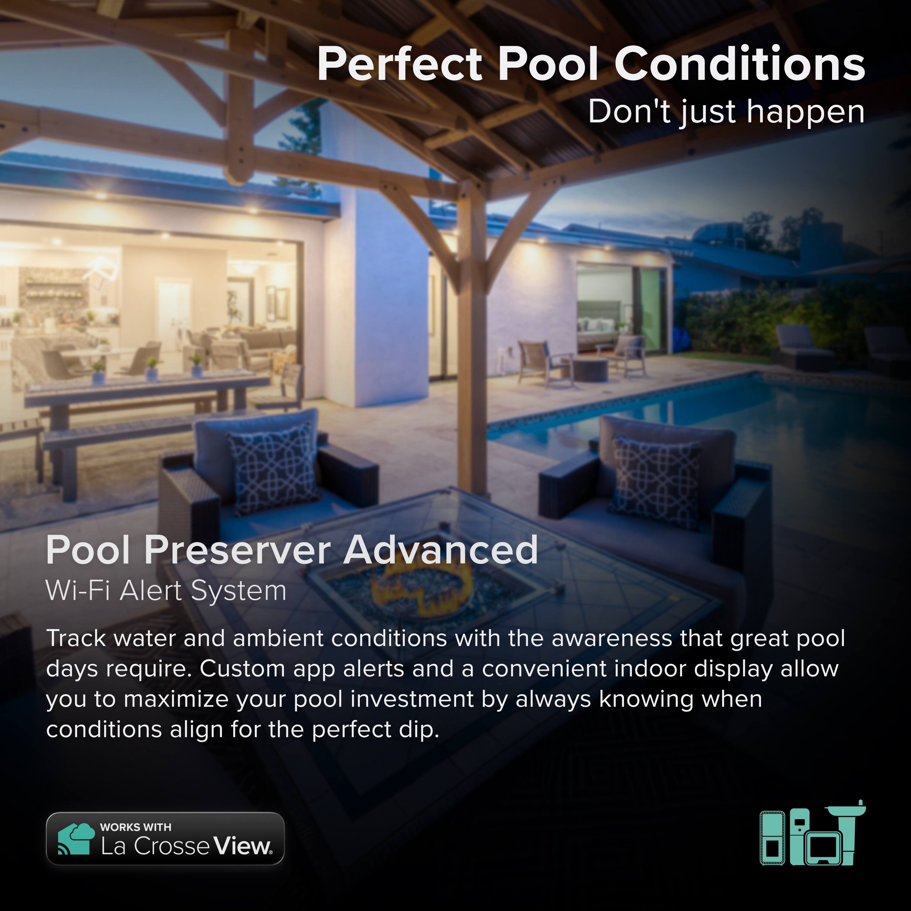 Perfect Pool Conditions  
Don't just happen  

Pool Preserver Advanced  
Wi-Fi Alert System  

Track water and ambient conditions with the awareness that great pool days require. Custom app alerts and a convenient indoor display allow you to maximize your pool investment by always knowing when conditions align for the perfect dip.  

WORKS WITH La Crosse View.