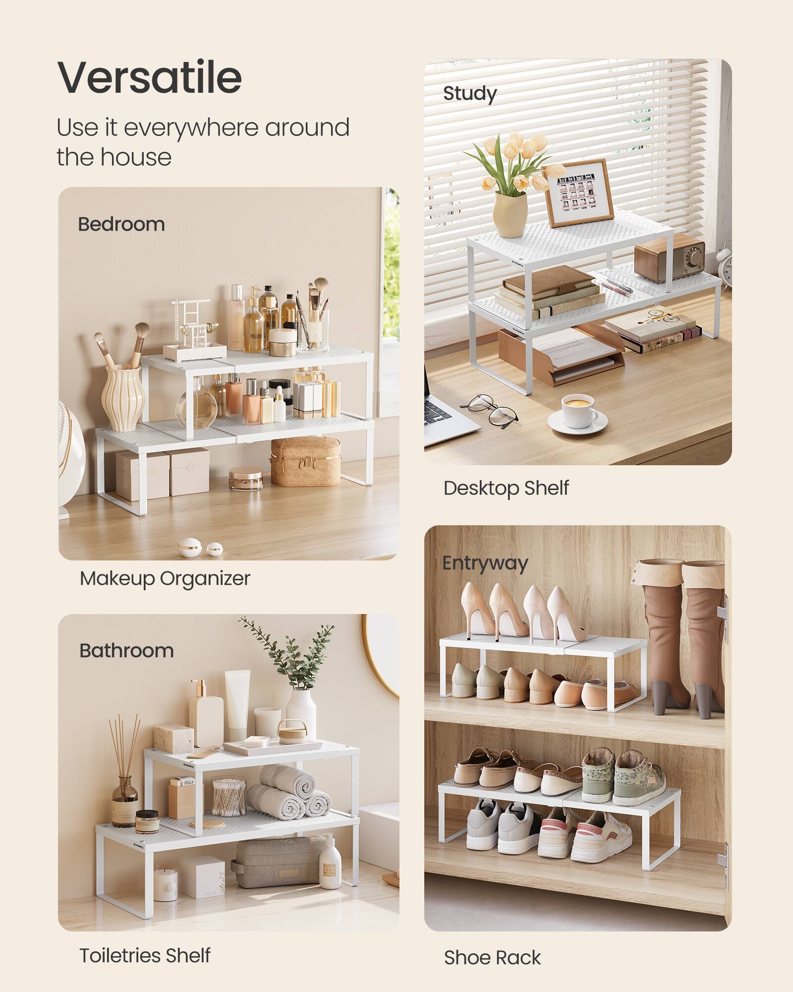 Versatile  
Use it everywhere around the house  
- Bedroom  
- Study  
- Desktop Shelf  
- Makeup Organizer  
- Entryway  
- Bathroom  
- Toiletries Shelf  
- Shoe Rack
