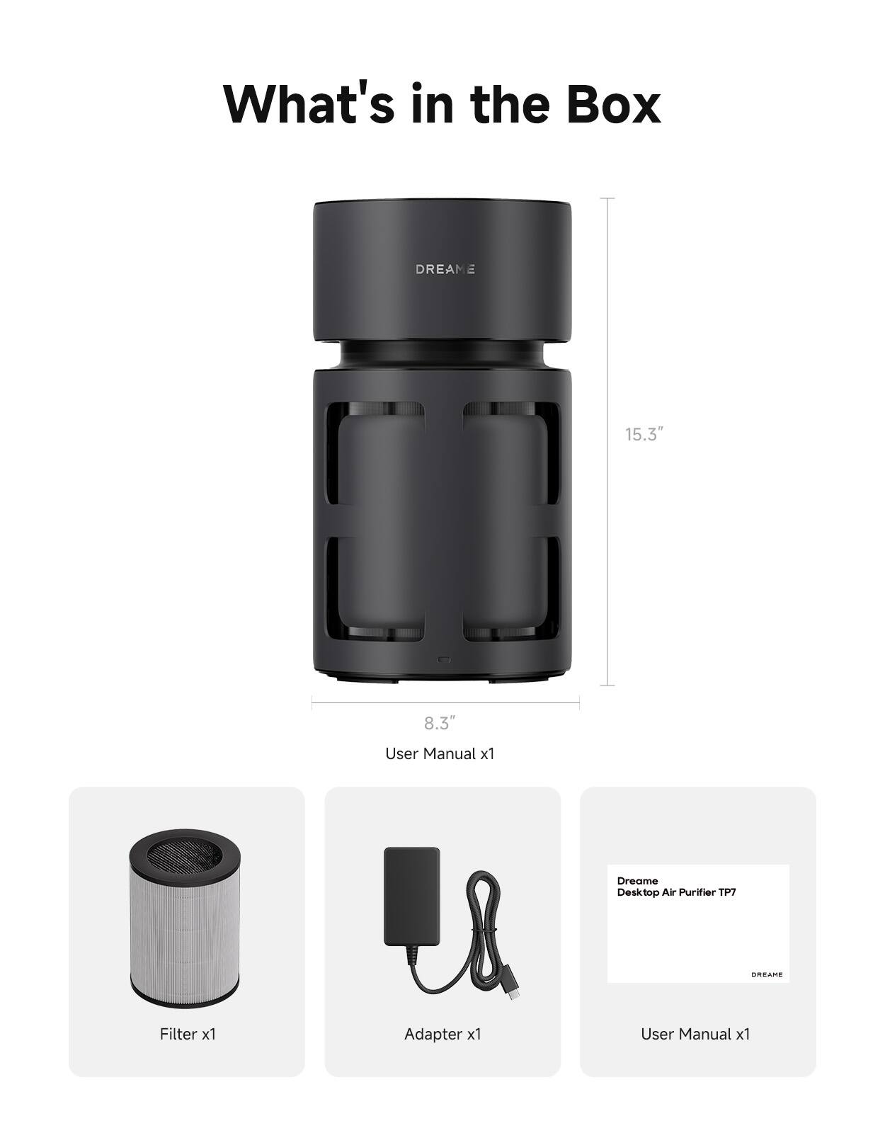 What's in the Box

DREAM 15.3" II 8.3" User Manual x1  
Dreame Desktop Air Purifier TP7  
DREAME  
Filter x1  
Adapter x1  
User Manual x1