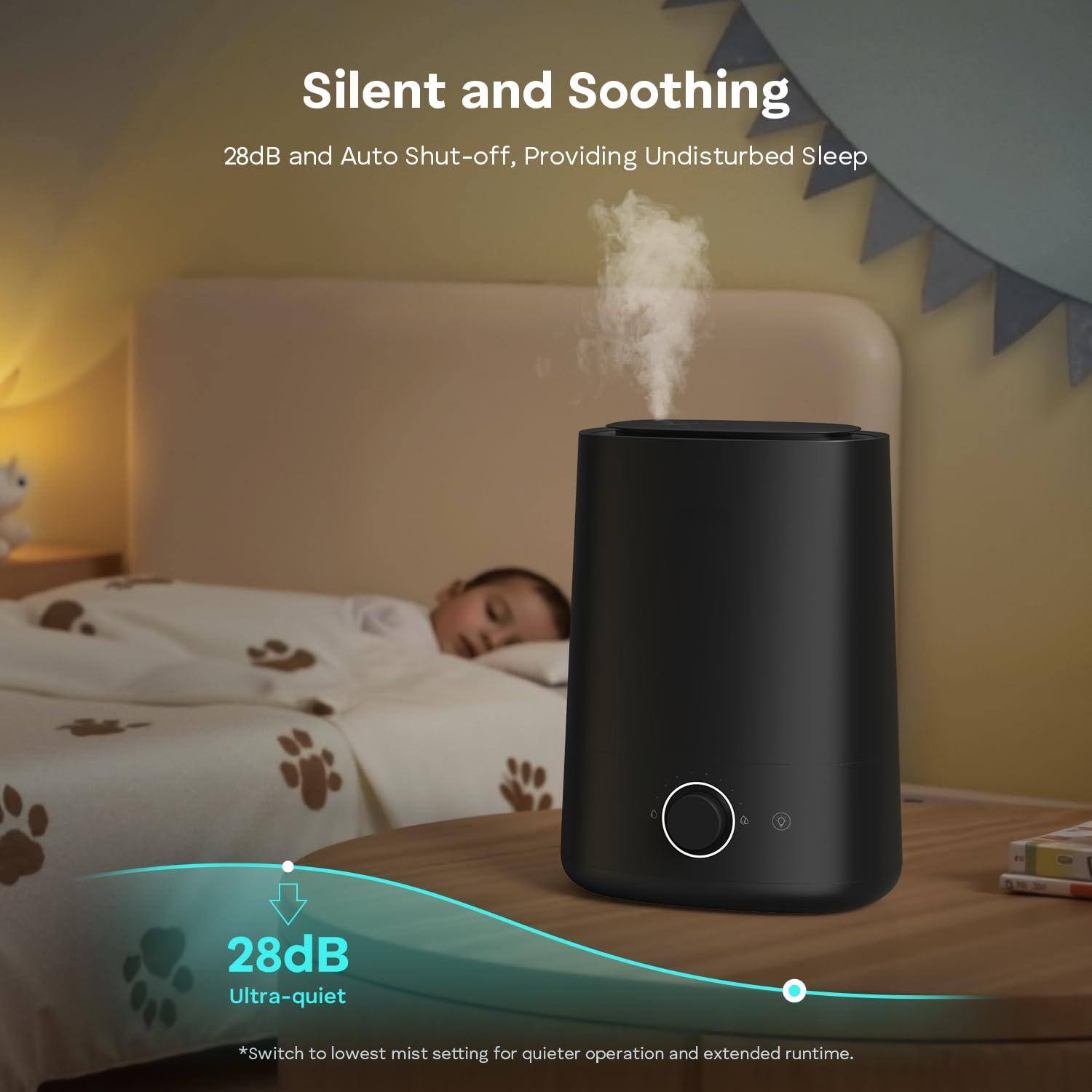 Silent and Soothing  
28dB and Auto Shut-off, Providing Undisturbed Sleep  

28dB Ultra-quiet  
*Switch to lowest mist setting for quieter operation and extended runtime.