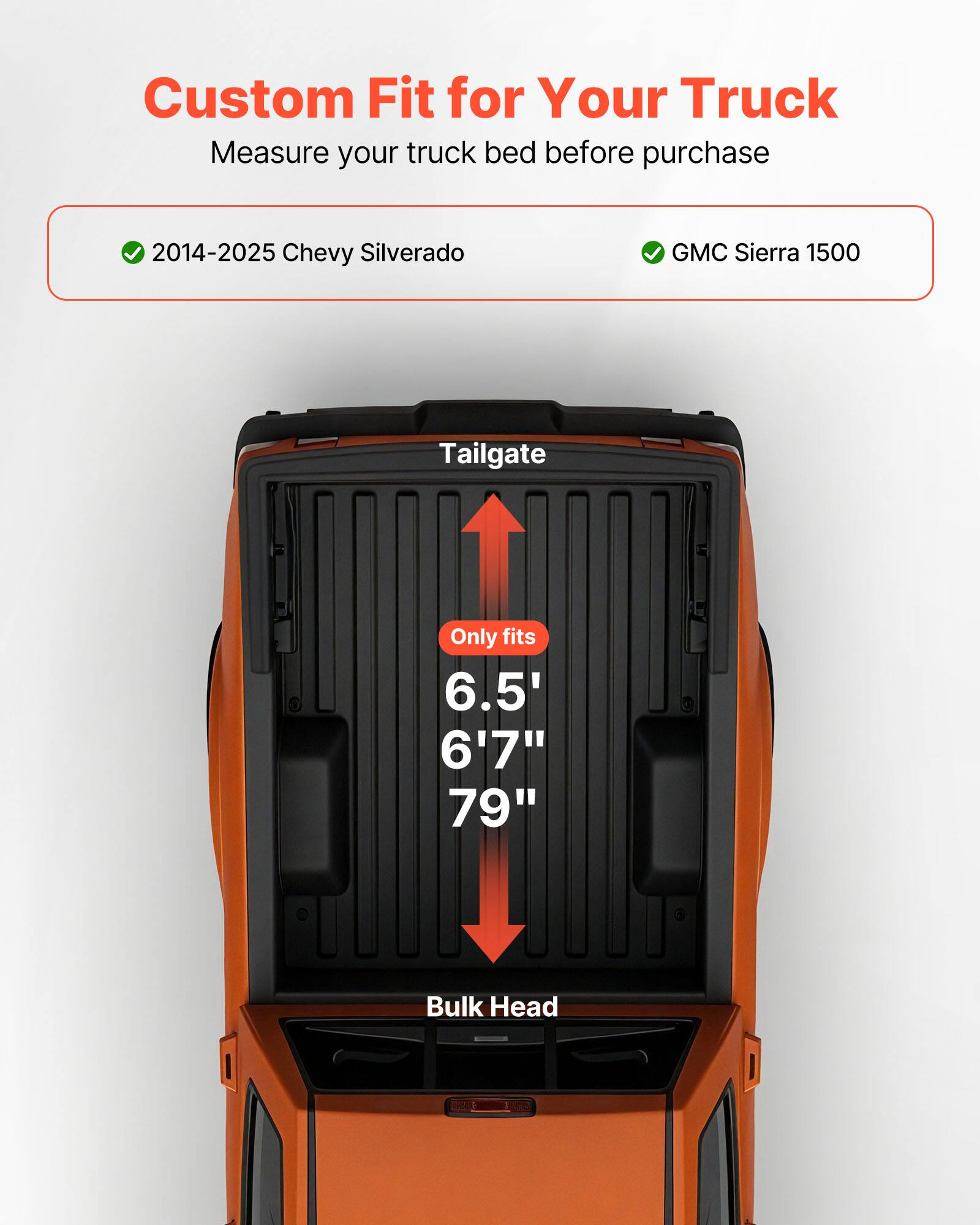 Custom Fit for Your Truck  
Measure your truck bed before purchase  

2014-2025 Chevy Silverado  
GMC Sierra 1500  

Tailgate  
Only fits  
6.5'  
6'7"  
79"  

Bulk Head OE