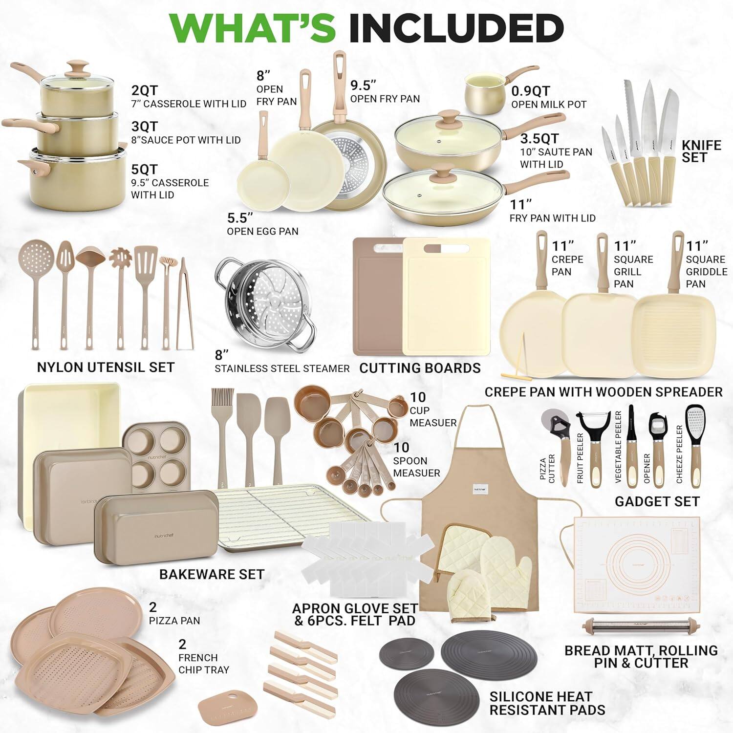 **WHAT'S INCLUDED**

- 2QT 7" CASSEROLE WITH LID
- 3QT 8" SAUCE POT WITH LID
- 5QT 9.5" CASSEROLE WITH LID
- 5.5" OPEN EGG PAN
- 0.9QT OPEN MILK POT
- 3.5QT 10" SAUTE PAN WITH LID
- 8" OPEN FRY PAN
- 9.5" OPEN FRY PAN
- 11" FRY PAN WITH LID
- 11" CREPE PAN
- 11" SQUARE GRILL PAN
- 11" SQUARE GRIDDLE PAN
- NYLON UTENSIL SET
- 8" STAINLESS STEEL STEAMER
- CUTTING BOARDS
- 10 CUP MEASUER
- 10 SPOON MEASUER
- CREPE PAN WITH WOODEN SPREADER
- PEELER
- PIZZA CUTTER
- FRUIT VEGETABLE OPENER
- CHEEZE GADGET SET
- BAKEWARE SET
- 2 PIZZA