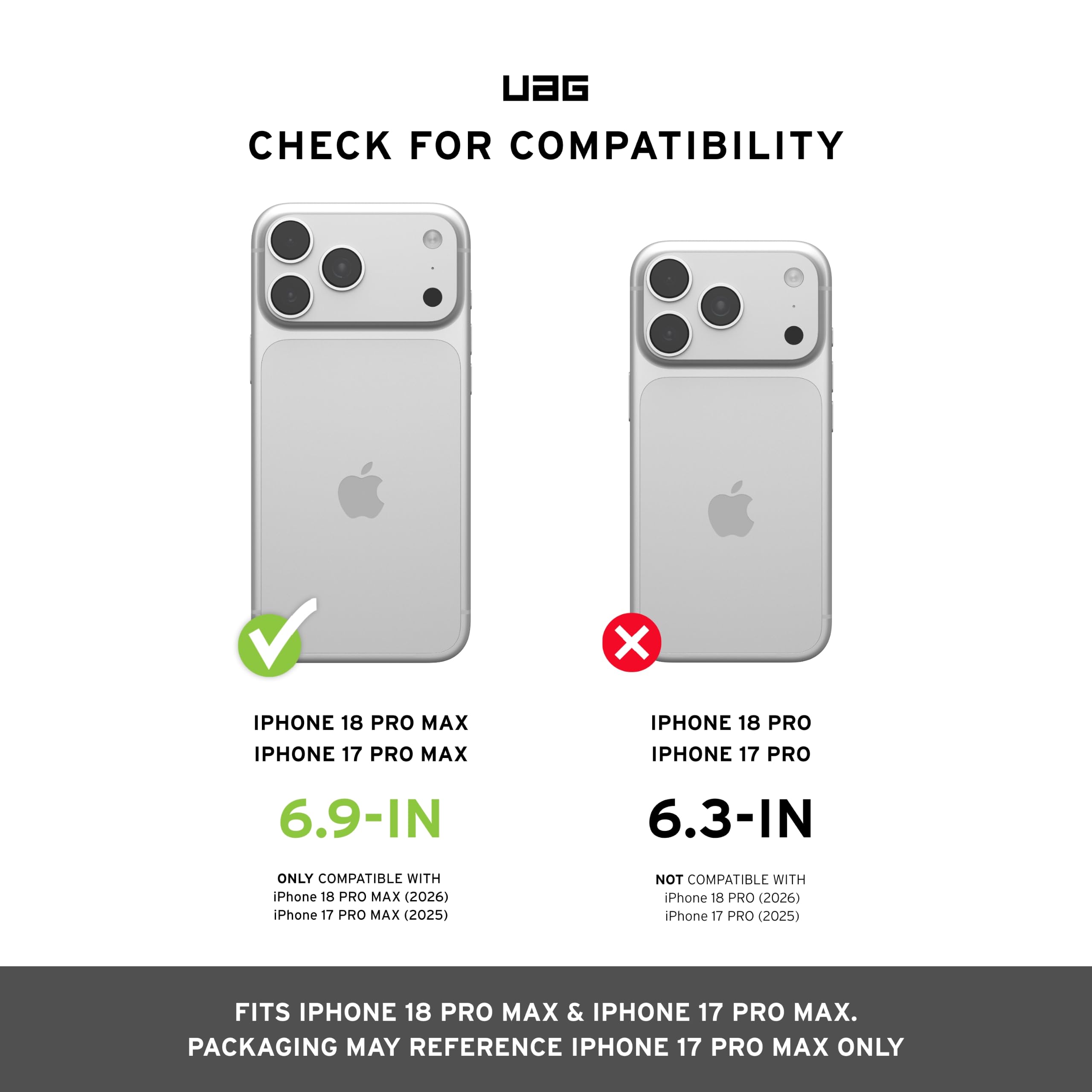 UAG CHECK FOR COMPATIBILITY

IPHONE 18 PRO MAX IPHONE 17 PRO MAX
IPHONE 18 PRO IPHONE 17 PRO

6.9-IN
6.3-IN

ONLY COMPATIBLE WITH iPhone 18 PRO MAX (2026) iPhone 17 PRO MAX (2025)
NOT COMPATIBLE WITH iPhone 18 PRO (2026) iPhone 17 PRO (2025)

FITS IPHONE 18 PRO MAX & IPHONE 17 PRO MAX. PACKAGING MAY REFERENCE IPHONE 17 PRO MAX ONLY