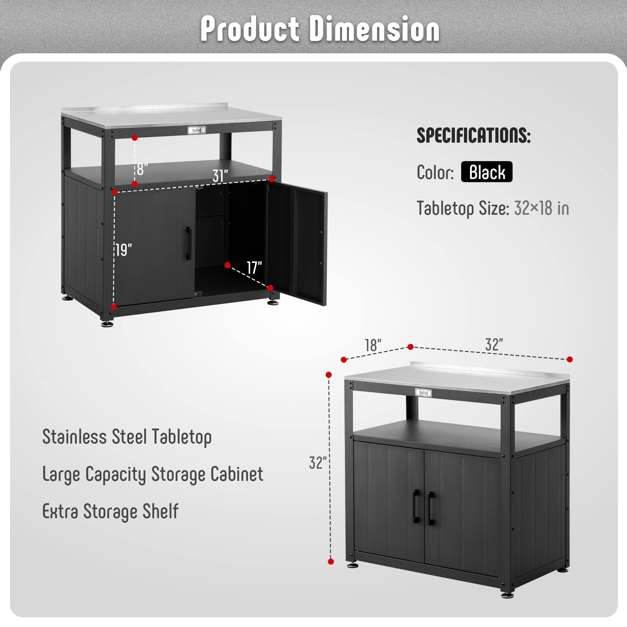 Product Dimension

SPECIFICATIONS:
- Color: Black
- Tabletop Size: 32x18 in

Stainless Steel Tabletop
Large Capacity Storage Cabinet
Extra Storage Shelf

Dimensions:
- 32" (width)
- 18" (depth)
- 31" (height)
- 19" (cabinet height)
- 17" (cabinet depth)