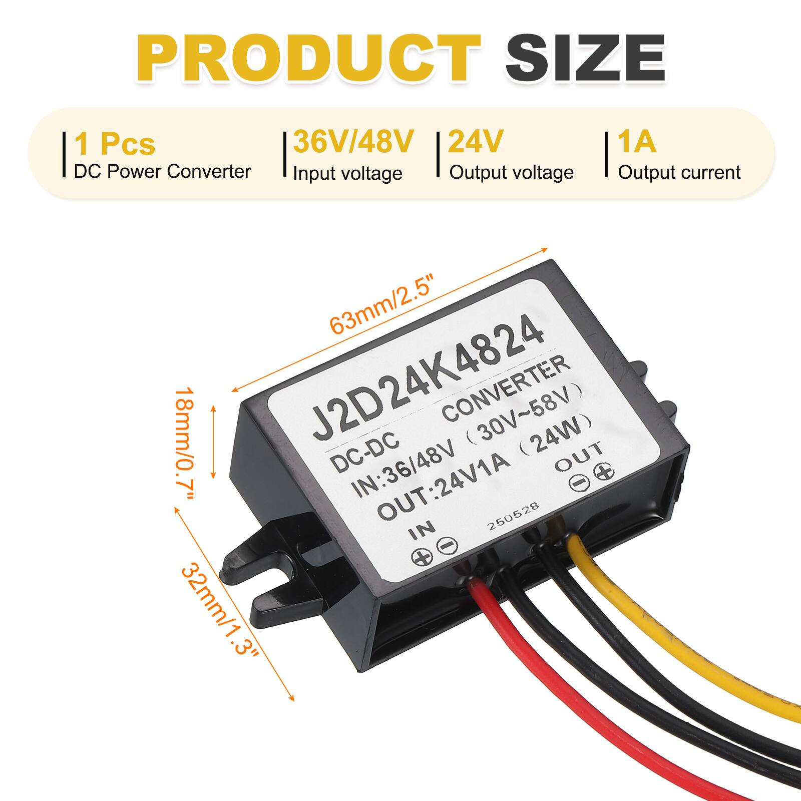 PRODUCT SIZE

1 Pcs  
DC Power Converter  
Input voltage: 36V/48V  
Output voltage: 24V  
Output current: 1A  

J2D24K4824  
DC-DC CONVERTER  
IN: 36V/48V (30V~58V)  
OUT: 24V1A (24W)  

63mm/2.5"  
18mm/0.7"  
32mm/1.3"