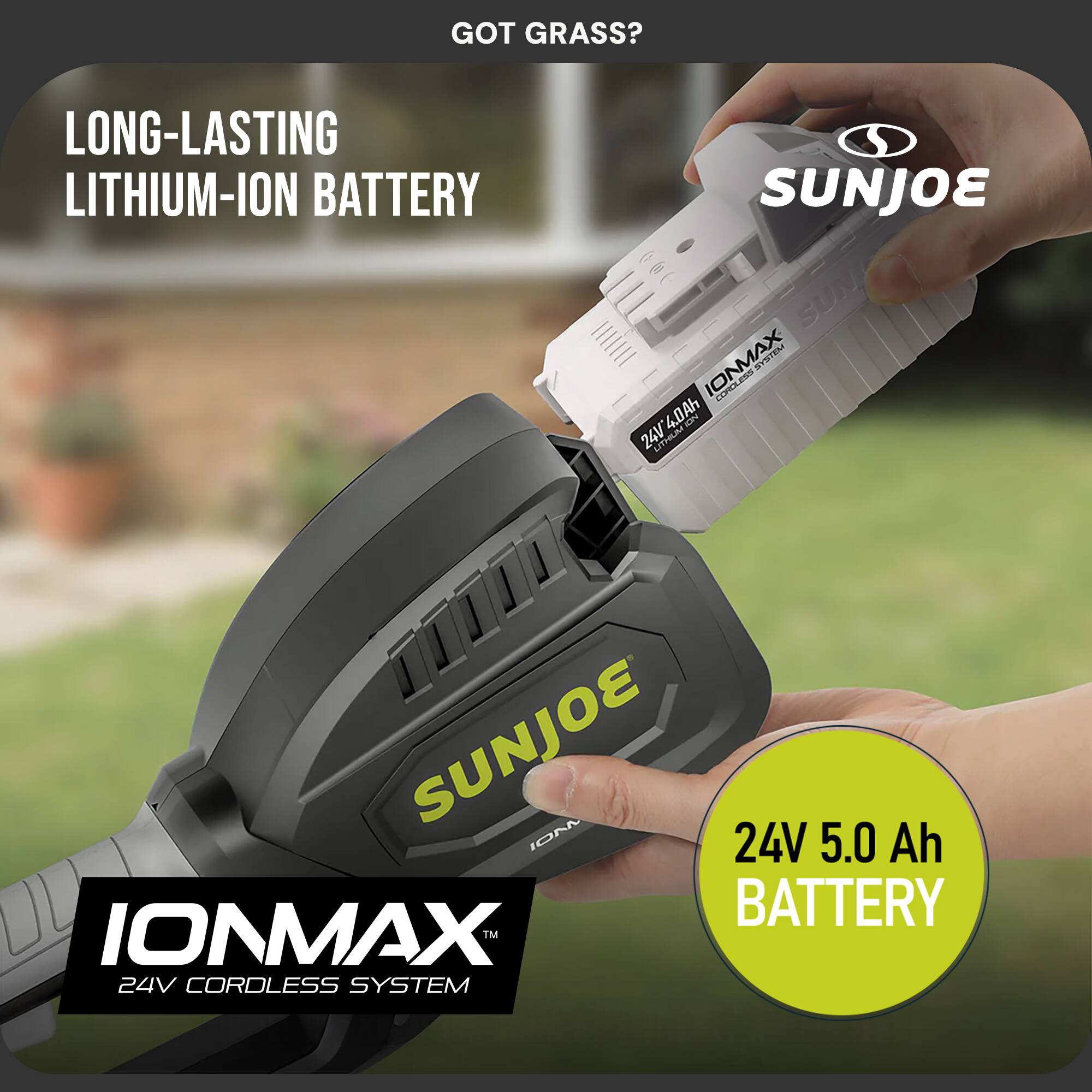 GOT GRASS?  
LONG-LASTING LITHIUM-ION BATTERY  
SUNJOE IONMAX STIEN -S CEPSA 4.0Ah  
SUNJOE IONMAX 24V 5.0 Ah BATTERY  
24V CORDLESS SYSTEM