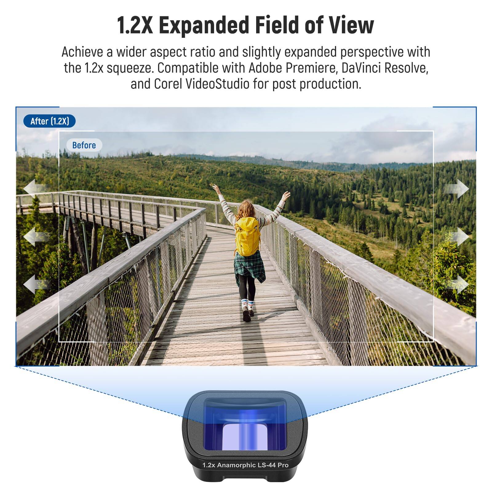 1.2X Expanded Field of View

Achieve a wider aspect ratio and slightly expanded perspective with the 1.2x squeeze. Compatible with Adobe Premiere, DaVinci Resolve, and Corel VideoStudio for post production.

After (1.2X) Before

1.2x Anamorphic LS-44 Pro