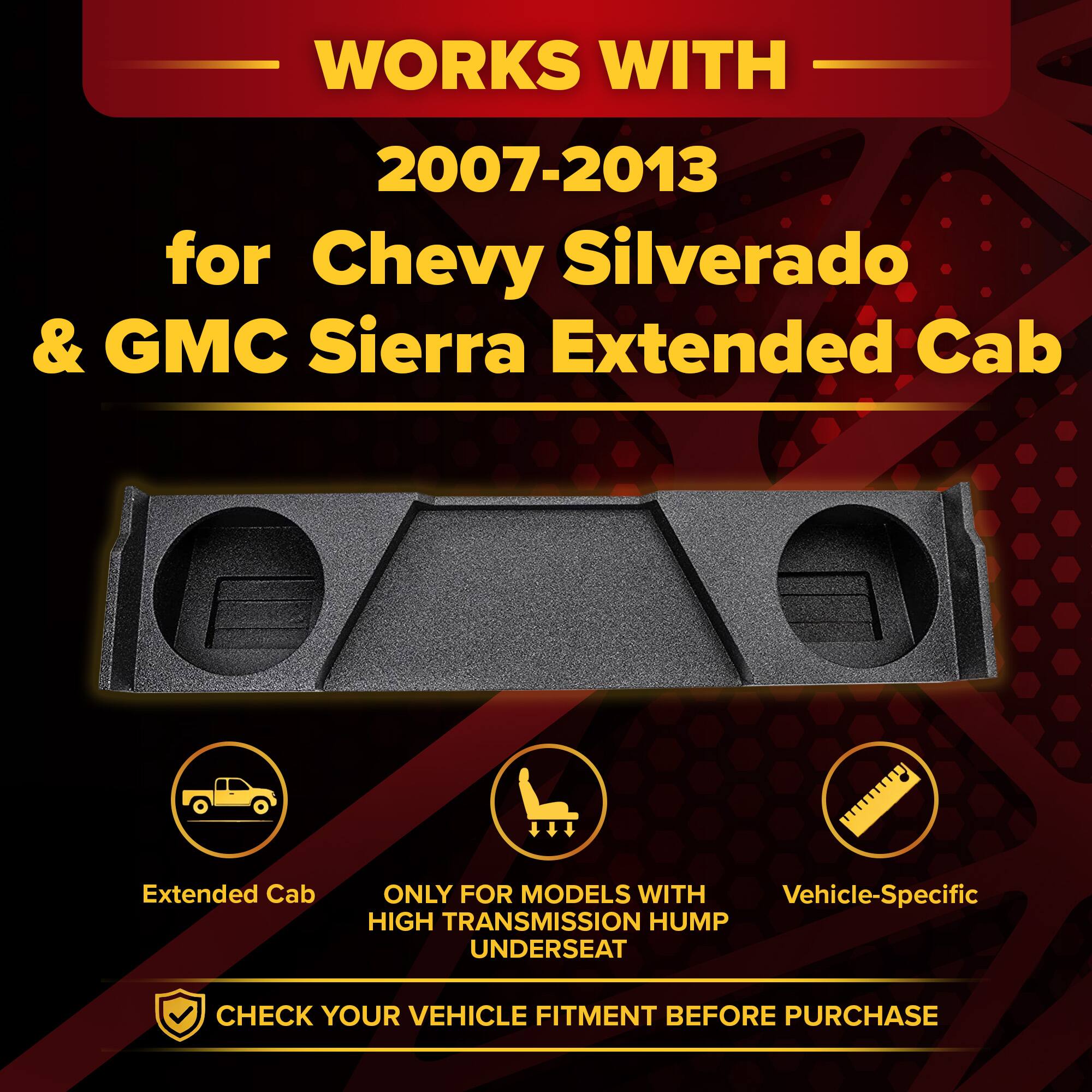 WORKS WITH  
2007-2013  
for Chevy Silverado & GMC Sierra Extended Cab  

Extended Cab  
ONLY FOR MODELS WITH HIGH TRANSMISSION HUMP UNDERSEAT  
Vehicle-Specific  

CHECK YOUR VEHICLE FITMENT BEFORE PURCHASE