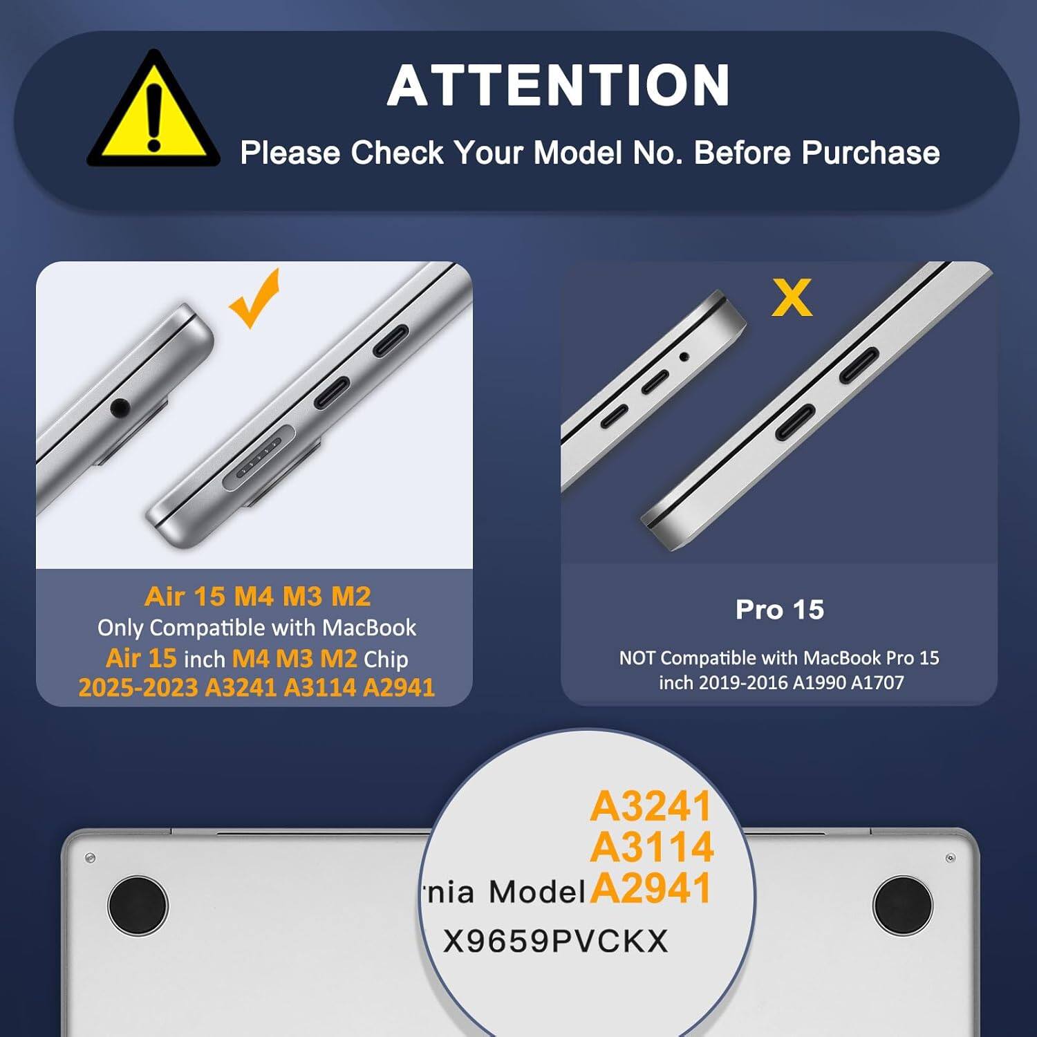 ! ATTENTION Please Check Your Model No. Before Purchase

X Air 15 M4 M3 M2 Only Compatible with MacBook Air 15 inch M4 M3 M2 Chip 2025-2023 A3241 A3114 A2941

Pro 15 NOT Compatible with MacBook Pro 15 inch 2019-2016 A1990 A1707

A3241 A3114 A2941

Model X9659PVCKX