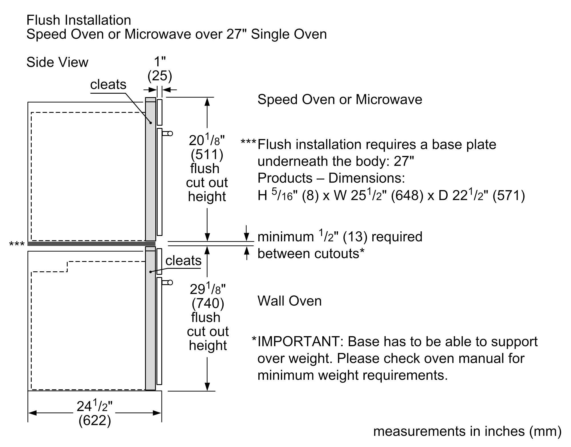 Flush Installation  
Speed Oven or Microwave over 27" Single Oven  
Side View  

1" (25) cleats  

20 1/8" (511) flush cut out height  

29 1/8" (740) Wall Oven flush cut out height  

24 1/2" (622)  

Speed Oven or Microwave  
- Flush installation requires a base plate underneath the body: 27"  
- Dimensions: H 5/16" (8) x W 25 1/2" (648) x D 22 1/2" (571)  
- Minimum 1/2" (13) required between cutouts*  

Wall Oven  
- IMPORTANT: Base has to be able to support over weight. Please check oven manual for minimum weight requirements.  

Measurements in inches (mm)