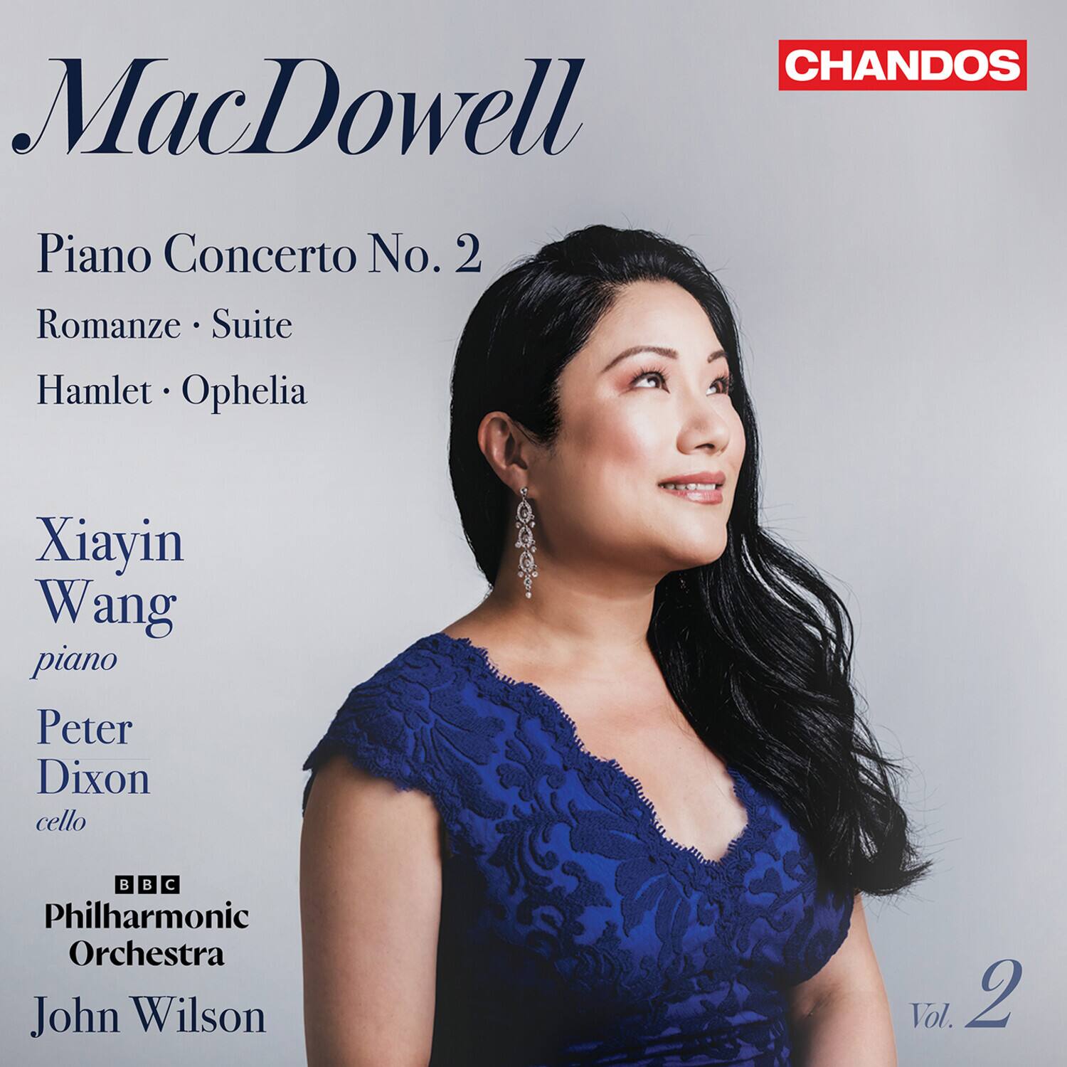 CHANDOS  
MacDowell  
Piano Concerto No. 2  
Romanze • Suite  
Hamlet • Ophelia  

Xiayin Wang  
piano  
Peter Dixon  
cello  

BBC Philharmonic Orchestra  
John Wilson  

Vol. 2