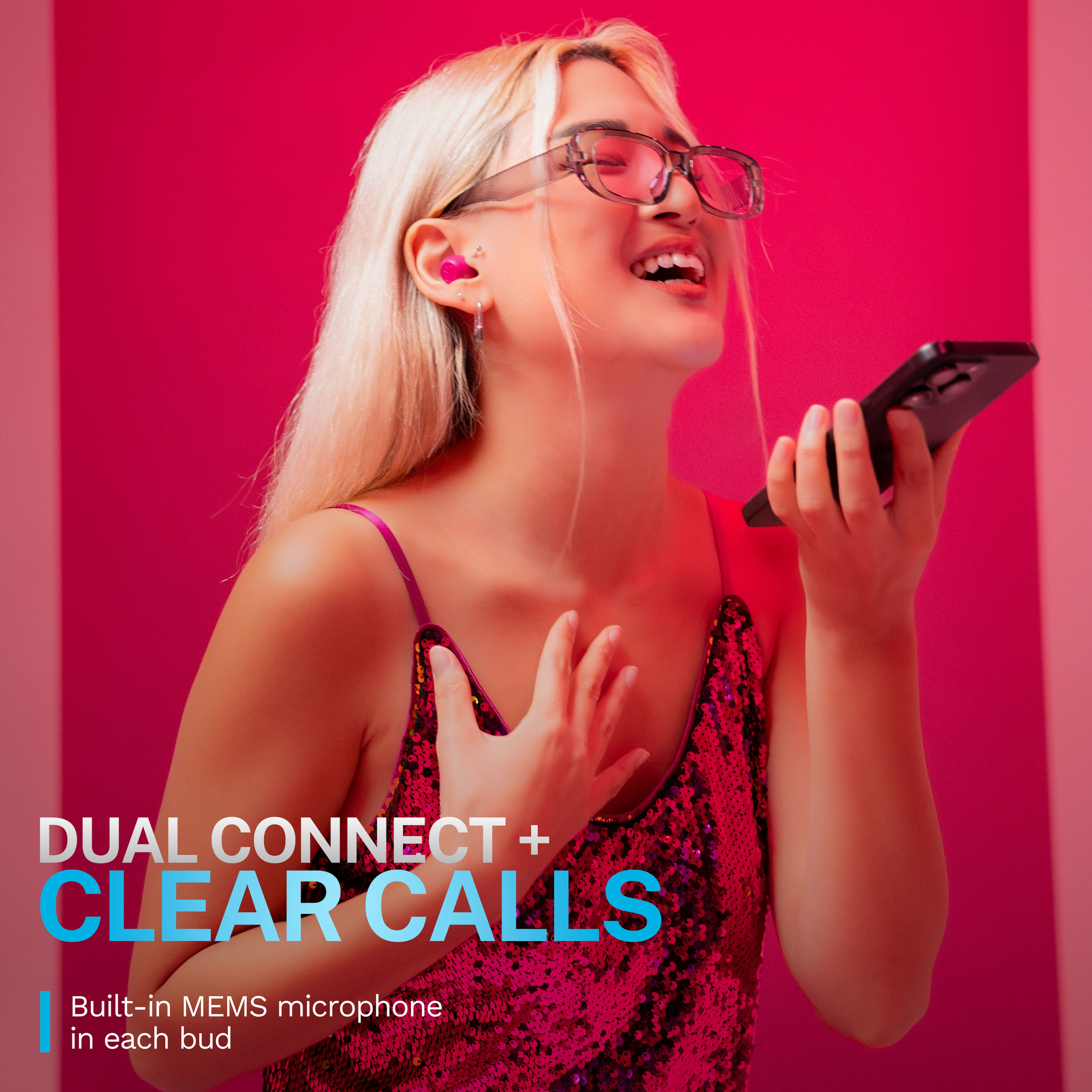 DUAL CONNECT + CLEAR CALLS
Built-in MEMS microphone in each bud