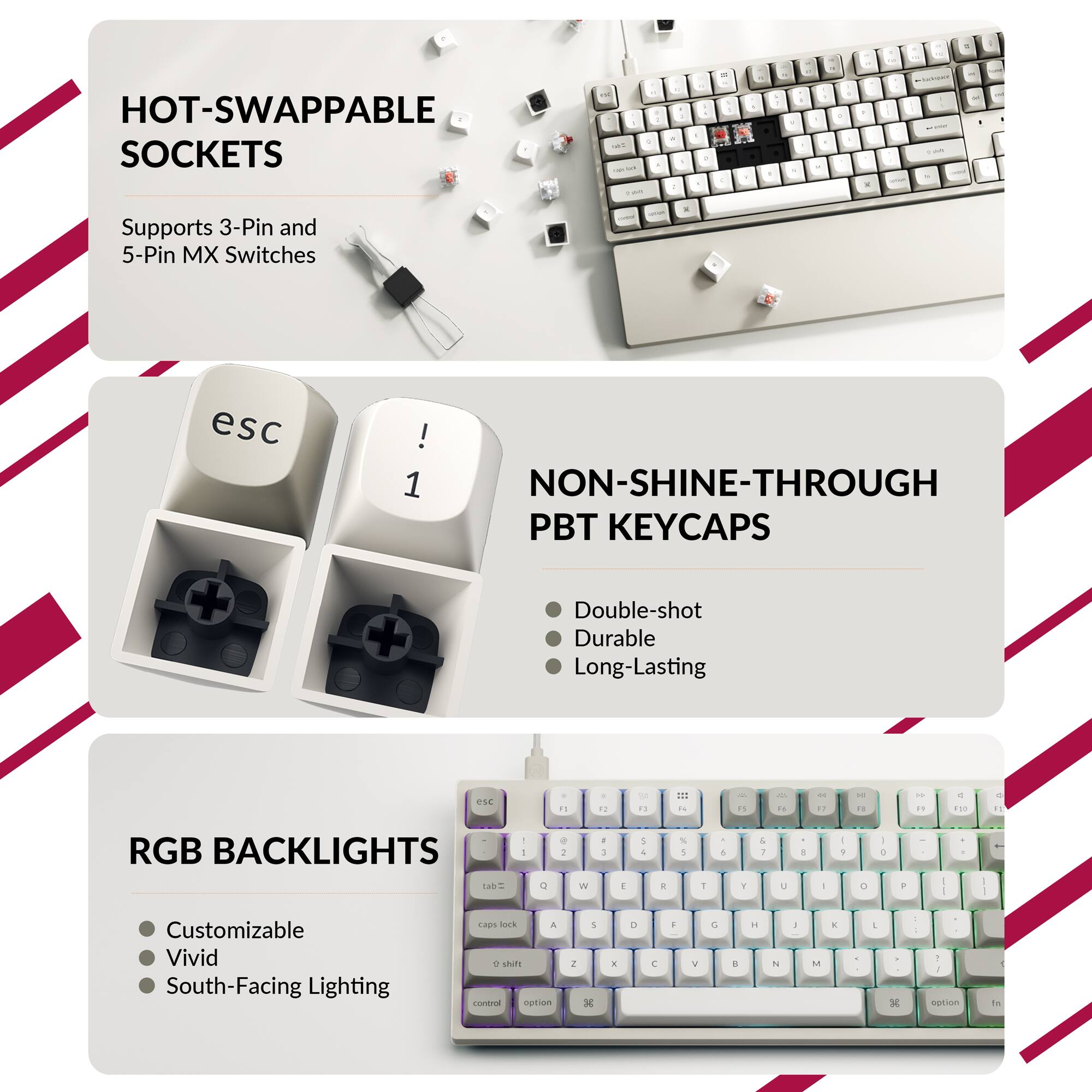 1. HOT-SWAPPABLE SOCKETS
   - Supports 3-Pin and 5-Pin MX Switches

2. NON-SHINE-THROUGH PBT KEYCAPS
   - Double-shot
   - Durable
   - Long-Lasting

3. RGB BACKLIGHTS
   - Customizable
   - Vivid
   - South-Facing Lighting