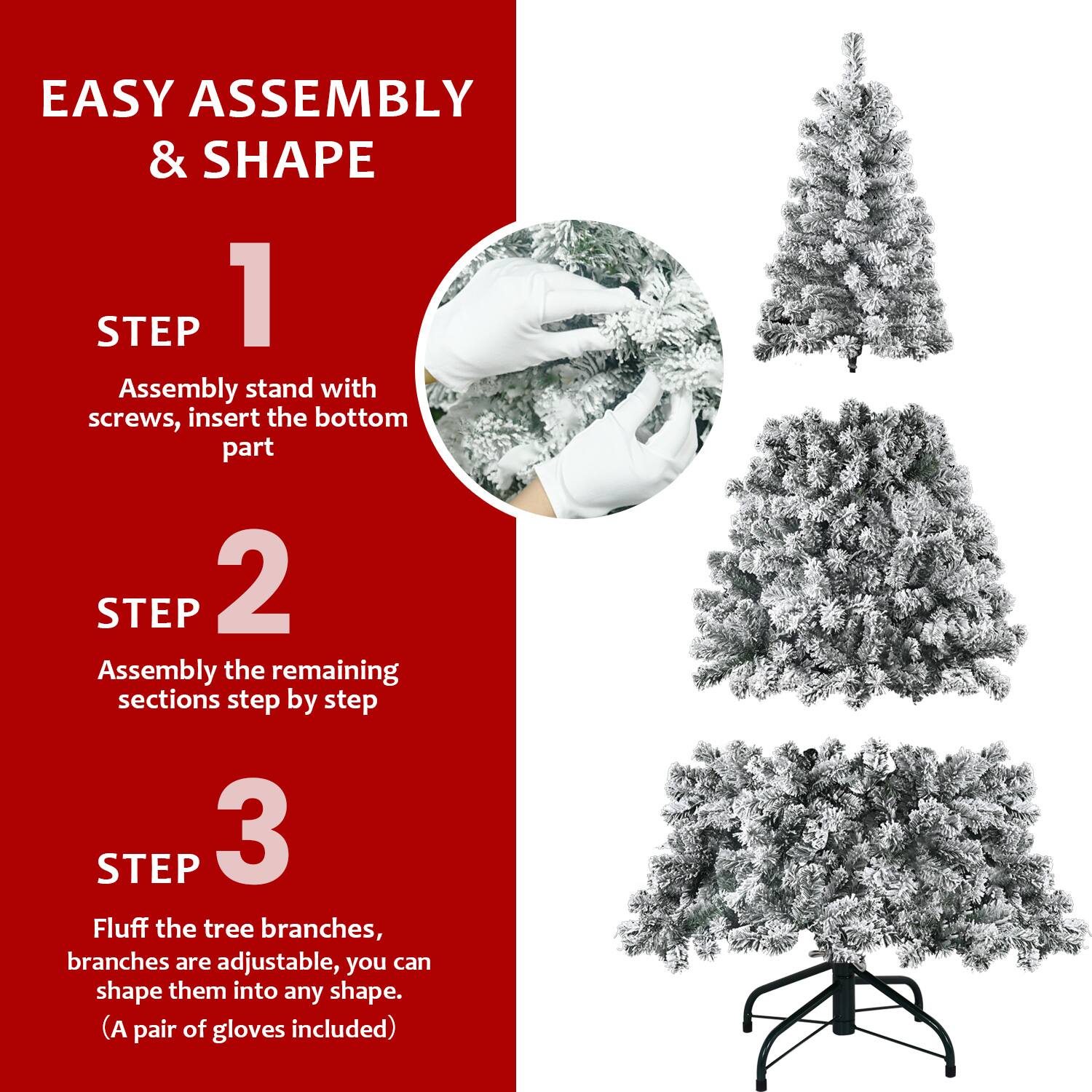 EASY ASSEMBLY & SHAPE

STEP 1  
Assembly stand with screws, insert the bottom part

STEP 2  
Assembly the remaining sections step by step

STEP 3  
Fluff the tree branches, branches are adjustable, you can shape them into any shape.  
(A pair of gloves included)