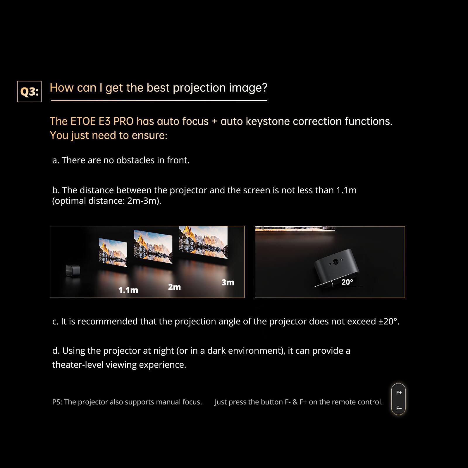 Q3: How can I get the best projection image?

The ETOE E3 PRO has auto focus + auto keystone correction functions. You just need to ensure:

a. There are no obstacles in front.

b. The distance between the projector and the screen is not less than 1.1m (optimal distance: 2m-3m).

c. It is recommended that the projection angle of the projector does not exceed ±20°.

d. Using the projector at night (or in a dark environment), it can provide a theater-level viewing experience.

PS: The projector also supports manual focus. Just press the button F- & F+ on the remote control.