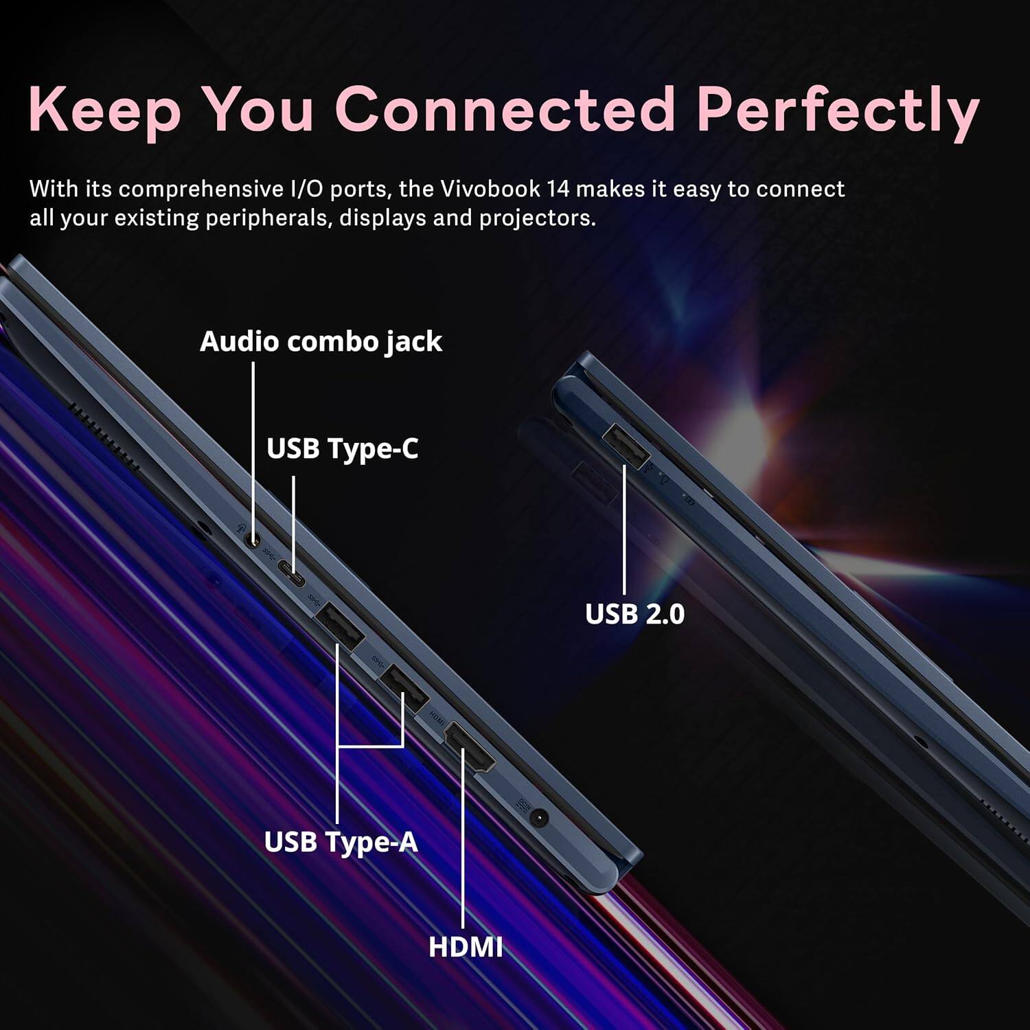 Keep You Connected Perfectly

With its comprehensive I/O ports, the VivoBook 14 makes it easy to connect all your existing peripherals, displays and projectors.

- Audio combo jack
- USB Type-C
- USB 2.0
- USB Type-A
- HDMI