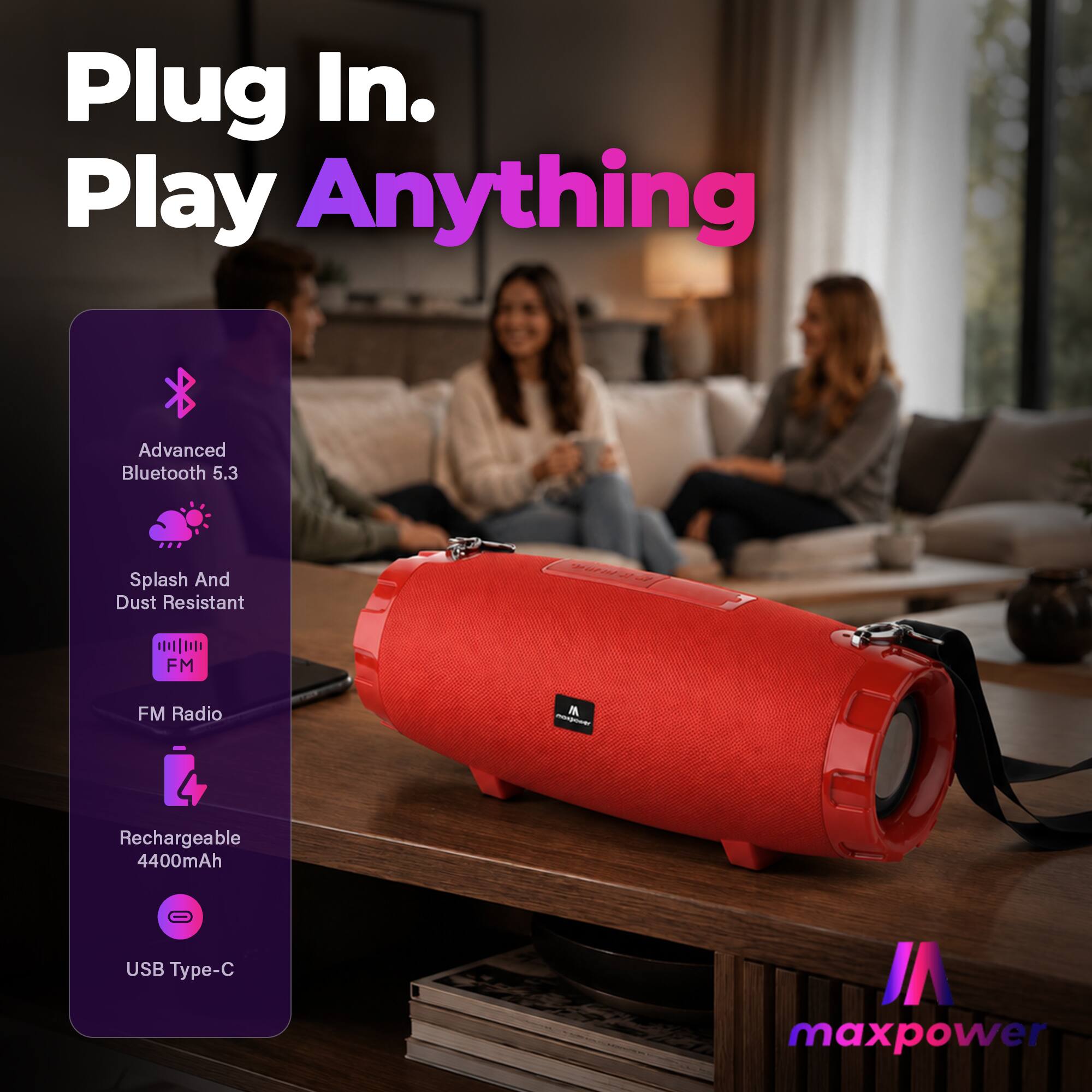 Plug In. Play Anything

Advanced Bluetooth 5.3

Splash And Dust Resistant

FM Radio

Rechargeable 4400mAh

USB Type-C

maxpower