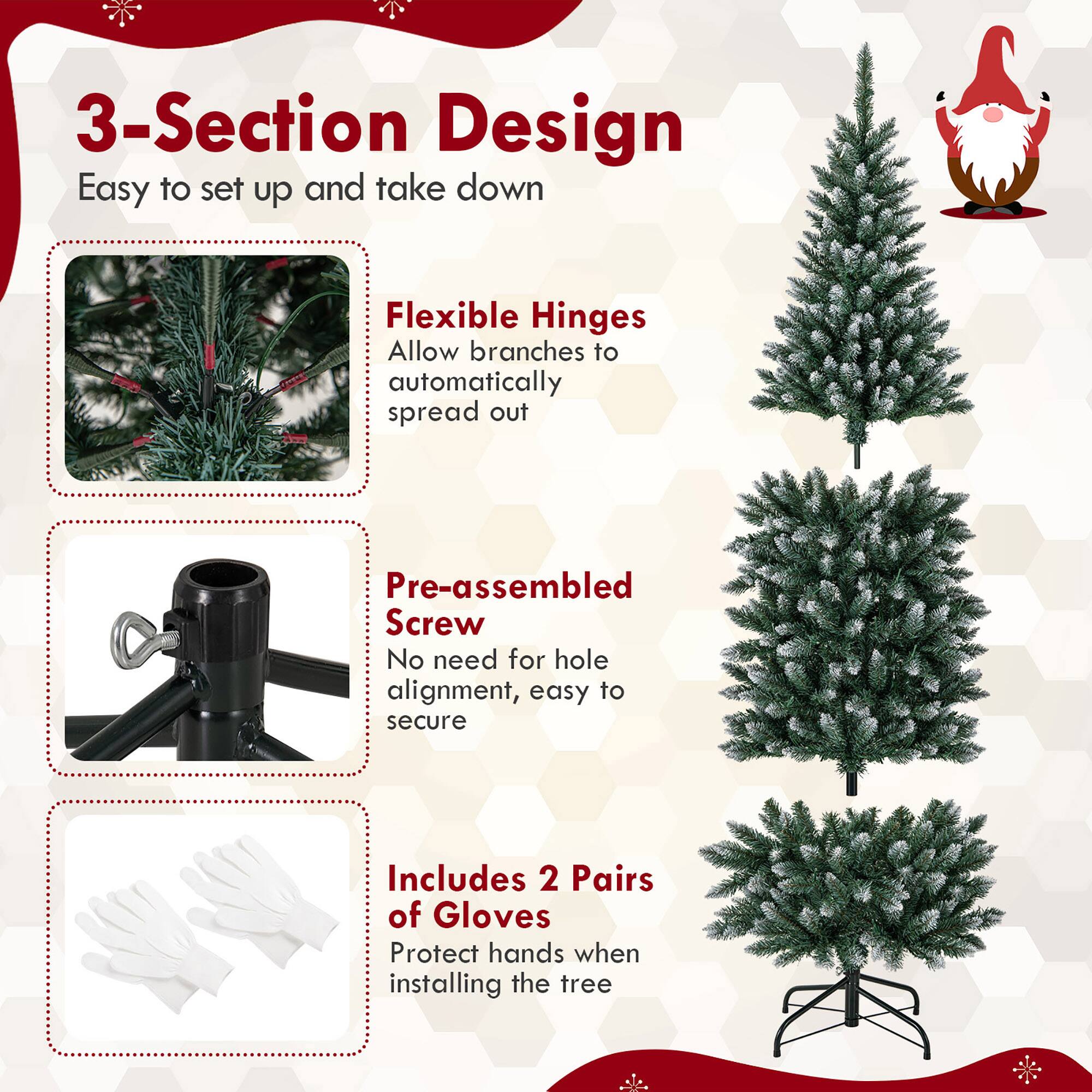 3-Section Design  
Easy to set up and take down  

Flexible Hinges  
Allow branches to automatically spread out  

Pre-assembled Screw  
No need for hole alignment, easy to secure  

Includes 2 Pairs of Gloves  
Protect hands when installing the tree