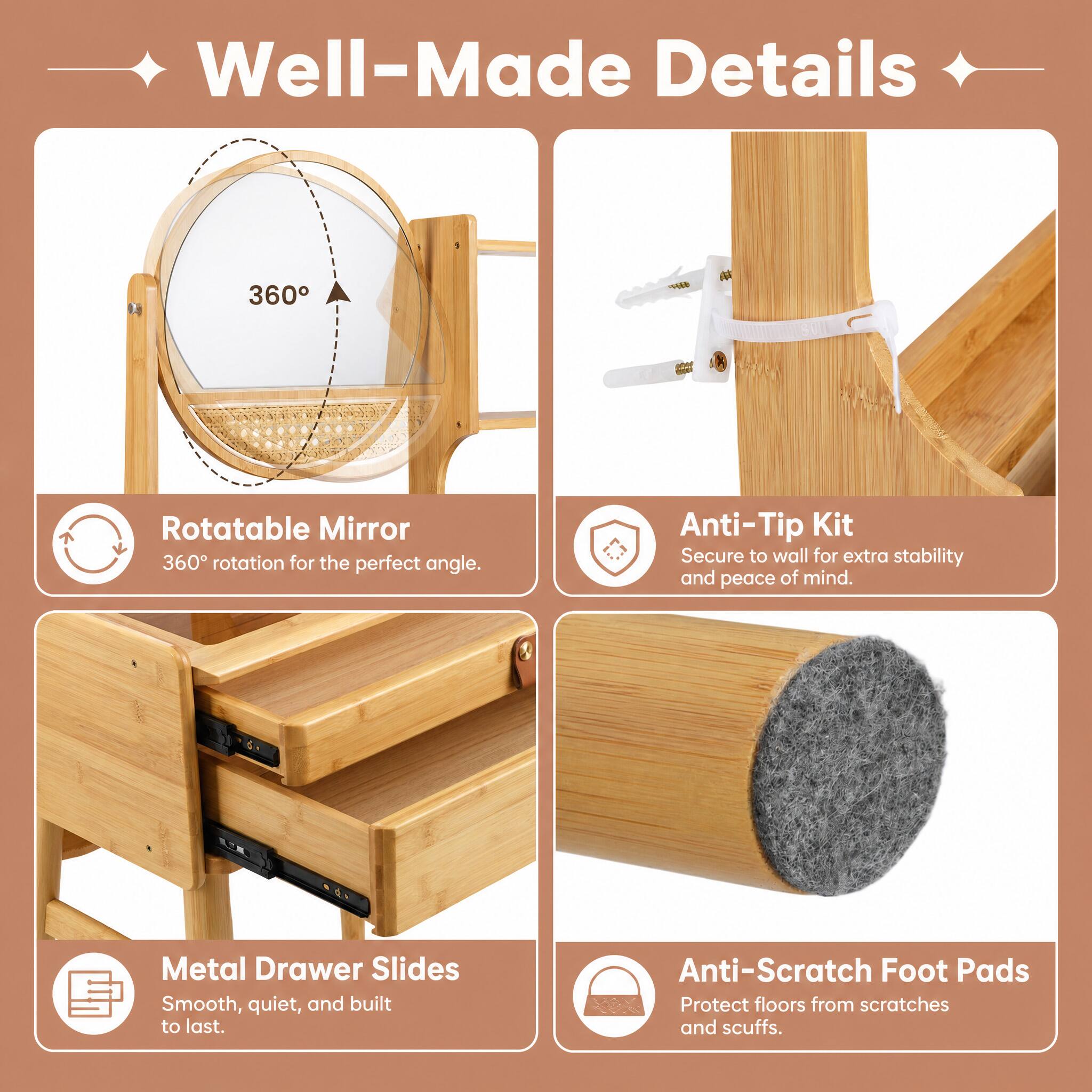 Well-Made Details

- Rotatable Mirror
  - 360° rotation for the perfect angle.

- Anti-Tip Kit
  - Secure to wall for extra stability and peace of mind.

- Metal Drawer Slides
  - Smooth, quiet, and built to last.

- Anti-Scratch Foot Pads
  - Protect floors from scratches and scuffs.