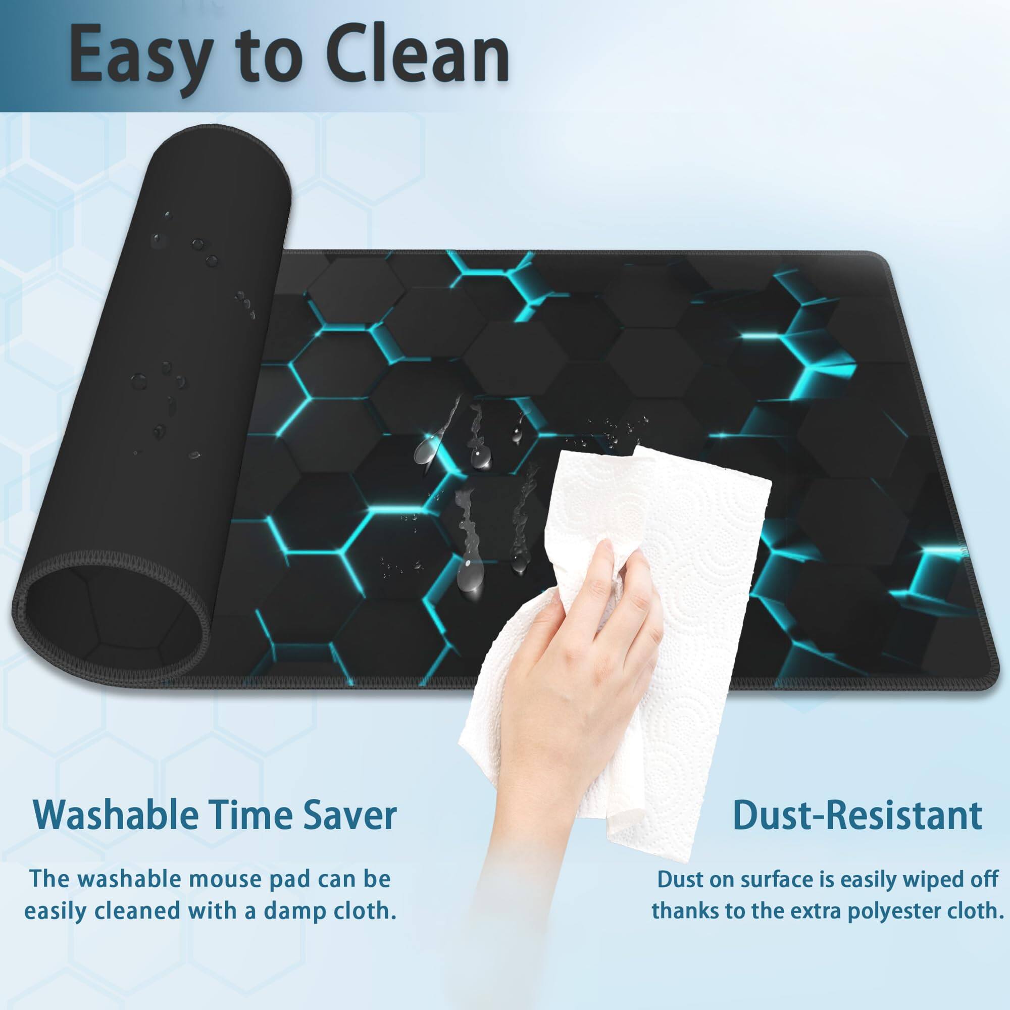 Easy to Clean

Washable Time Saver
The washable mouse pad can be easily cleaned with a damp cloth.

Dust-Resistant
Dust on surface is easily wiped off thanks to the extra polyester cloth.