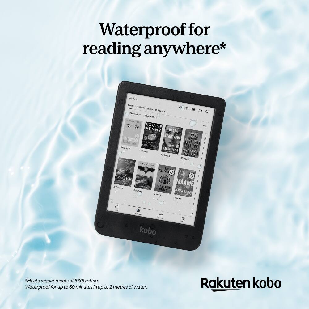 Waterproof for reading anywhere*  
108 - - Authors Series Collections  
Ema - Sert Iaane  
LOUISE PENNY  
HELLO PAYA  
AL BEAUTIFUL  
MAL VETOWTACE  
NO 1ARS  
WOWED  
PVERIN  
EP%  
CONGEITIES  
hAN - NAPOLITANO  
I TANG  
PUGRLCCA  
3%  
nu  
HARKAR  
9%  
taa  
CRINS  
TEF  
WAGE  
EK  
5-20  
Saote  
1be  
REIM  
o  
ALTXANE  
MAAME  
STRIE  
LSSICA  
U  
SPURGE  
Drivead  
naean - N -  
kobo -  
*Meets requirements of IPX8 rating.  
Waterproof for up to 60 minutes in up to 2 metres of water.  
Rakuten kobo