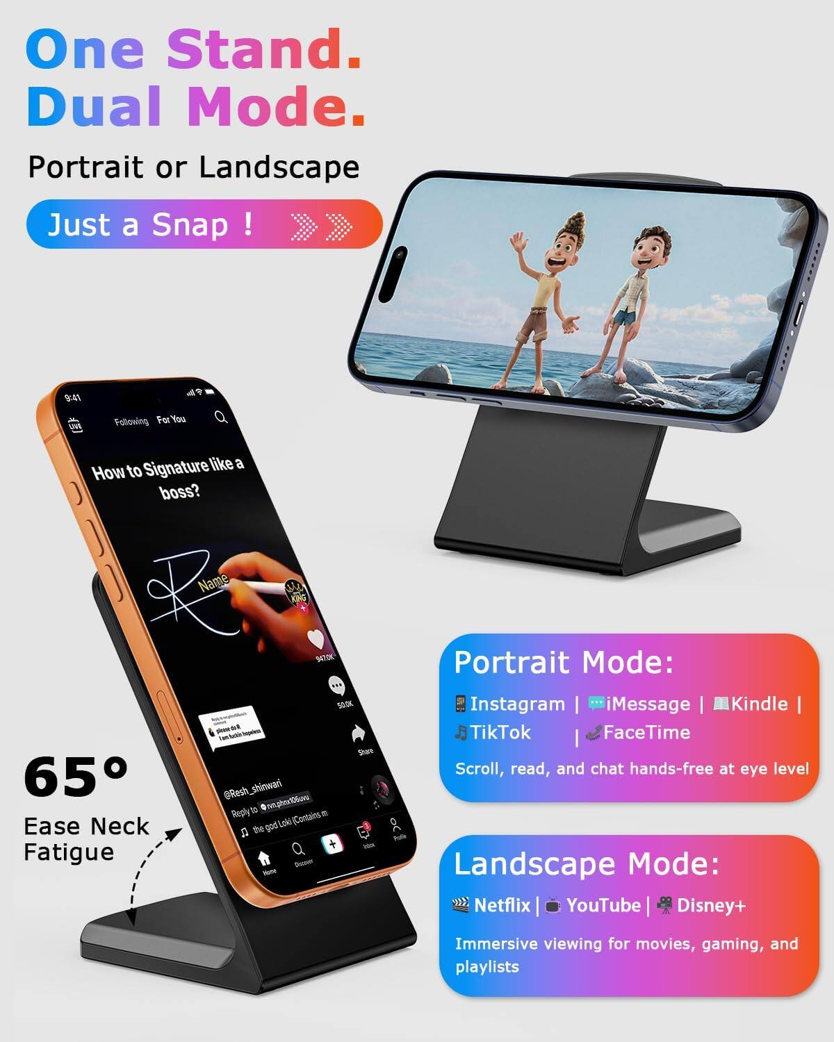 One Stand. Dual Mode.  
Portrait or Landscape  
Just a Snap!  

Portrait Mode:  
Instagram | iMessage | Kindle | TikTok | FaceTime  
Scroll, read, and chat hands-free at eye level  

Landscape Mode:  
Netflix | YouTube | Disney+  
Immersive viewing for movies, gaming, and playlists  

65° Ease Neck Fatigue