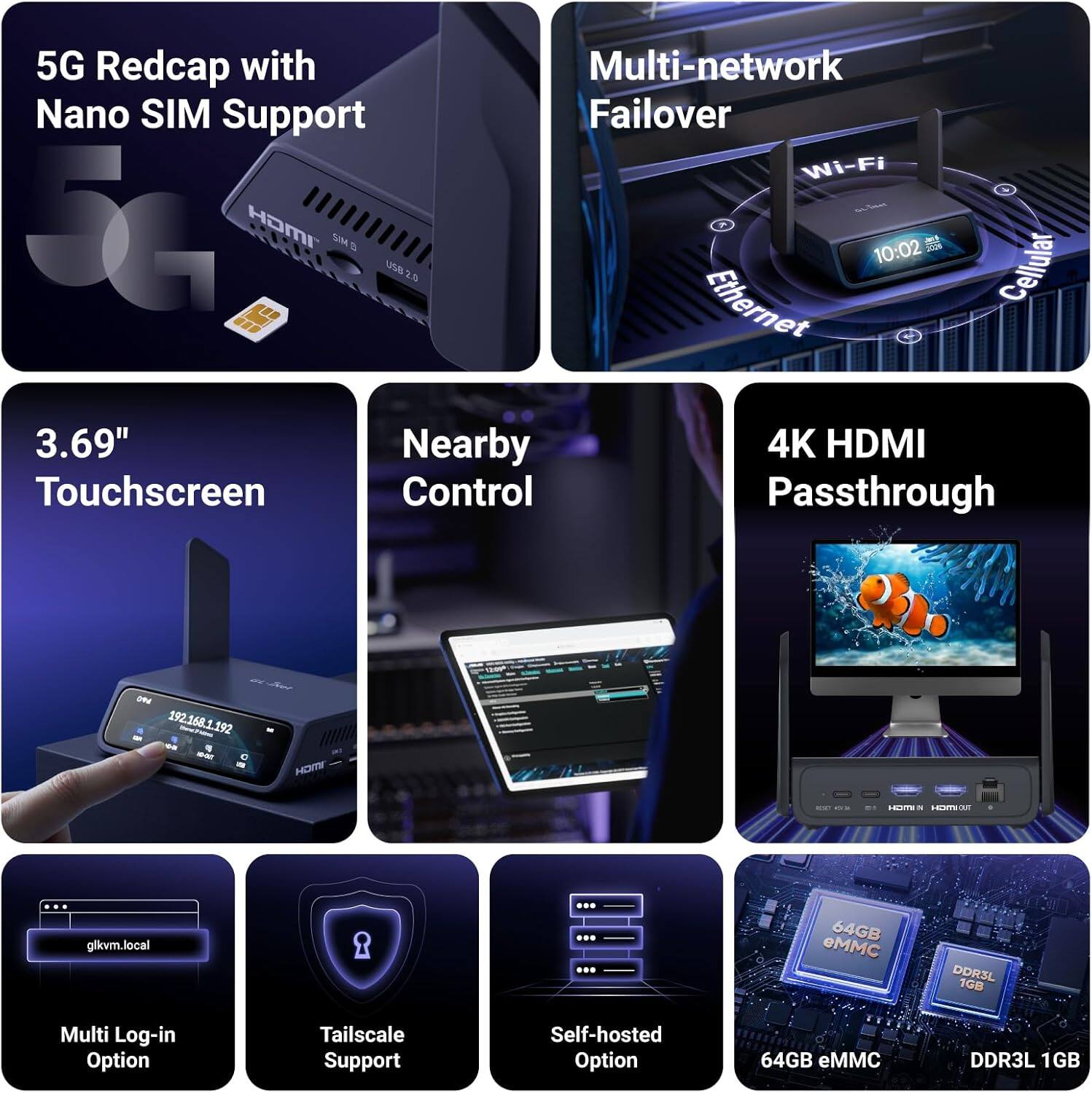 5G Redcap with Nano SIM Support  
Multi-network Failover  
Wi-Fi  
3.69" Touchscreen  
Nearby Control  
4K HDMI Passthrough  
10:02  
4mg  
2026  
USB 2.0  
Cellular  
Ethernet  
09 NB  
192.168.1.192  
F TUR-ON  
0 a  
HDMI  
03  
51  
HDM 5 TUO VICH  
glkvm.local  
Multi Log-in Option  
Tailscale Support  
Self-hosted Option  
64GB eMMC  
DDR3L 1GB