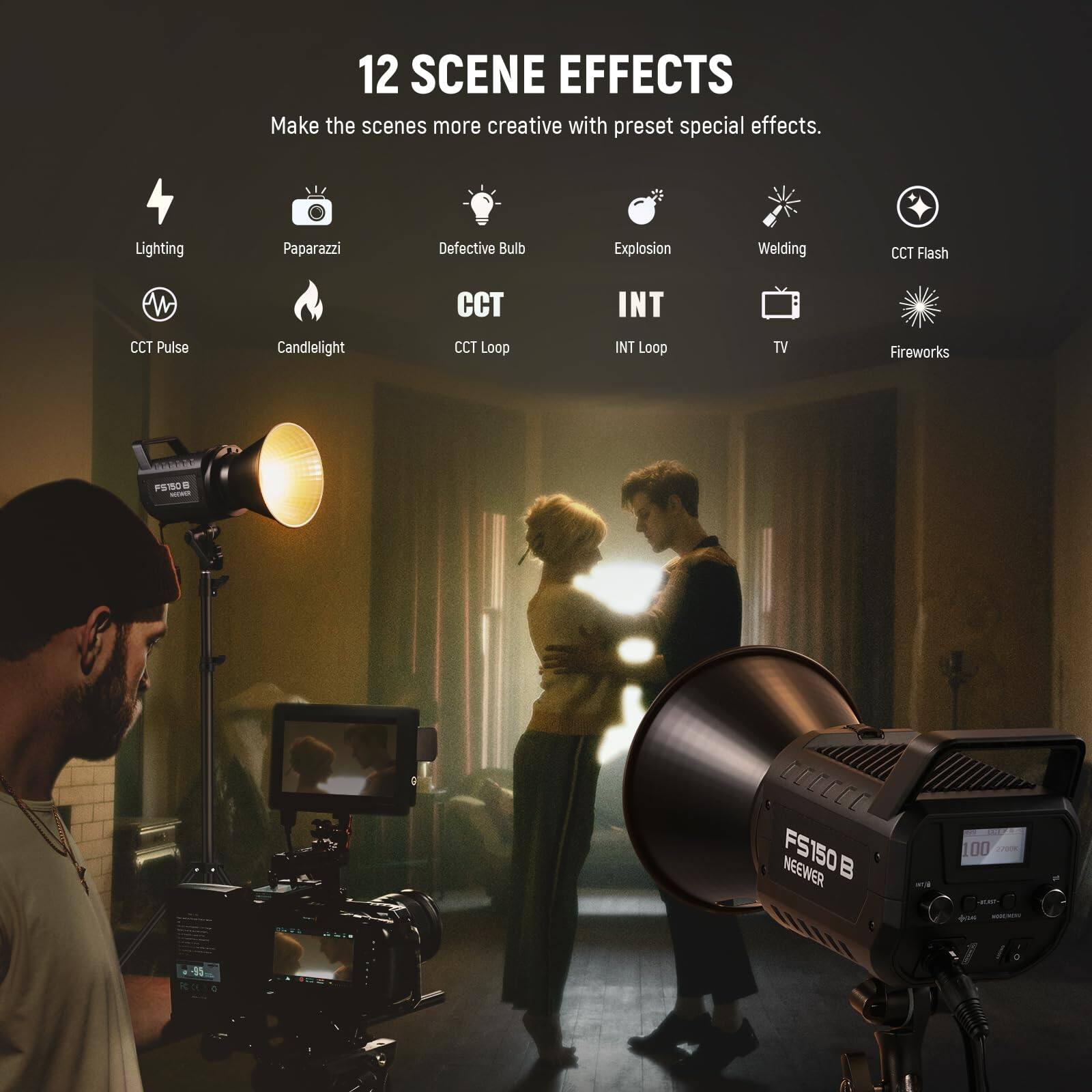 12 SCENE EFFECTS  
Make the scenes more creative with preset special effects.  

- Lighting  
- Paparazzi  
- Defective Bulb  
- Explosion  
- Welding  
- CCT Flash  
- CCT Pulse  
- Candlelight  
- CCT Loop  
- INT Loop  
- TV  
- Fireworks  

FS160B NEEWER