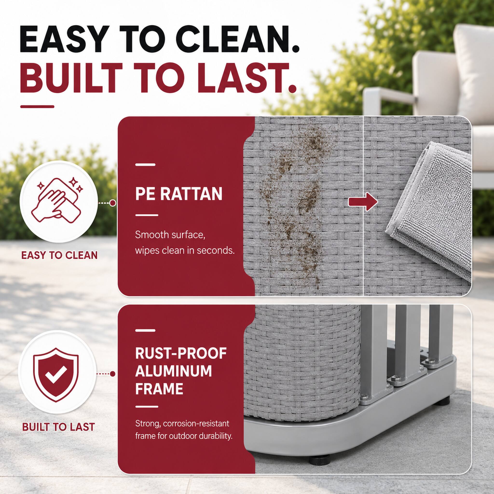 EASY TO CLEAN. BUILT TO LAST.

EASY TO CLEAN
PE RATTAN
Smooth surface, wipes clean in seconds.

BUILT TO LAST
RUST-PROOF ALUMINUM FRAME
Strong, corrosion-resistant frame for outdoor durability.