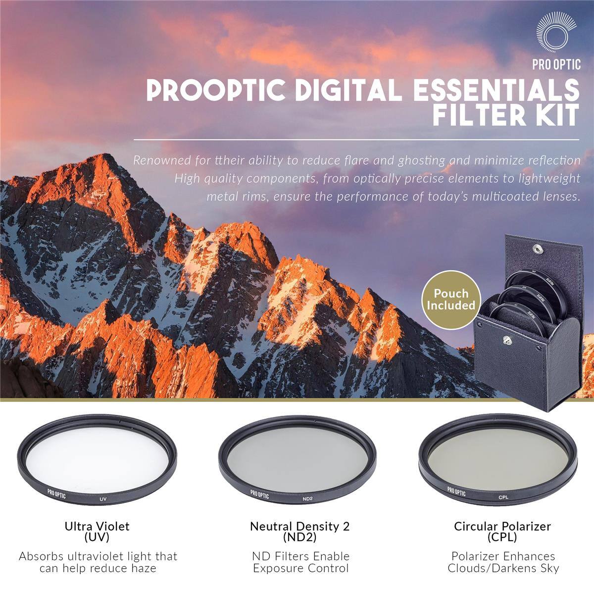 PRO OPTIC PROOPTIC DIGITAL ESSENTIALS FILTER KIT

Renowned for their ability to reduce flare and ghosting and minimize reflection. High quality components, from optically precise elements to lightweight metal rims, ensure the performance of today's multicoated lenses. Pouch Included

- PROOPTIC W NDS OPL Ultra Violet (UV) Absorbs ultraviolet light that can help reduce haze
- Neutral Density 2 (ND2) ND Filters Enable Exposure Control
- Circular Polarizer (CPL) Polarizer Enhances Clouds/Darkens Sky