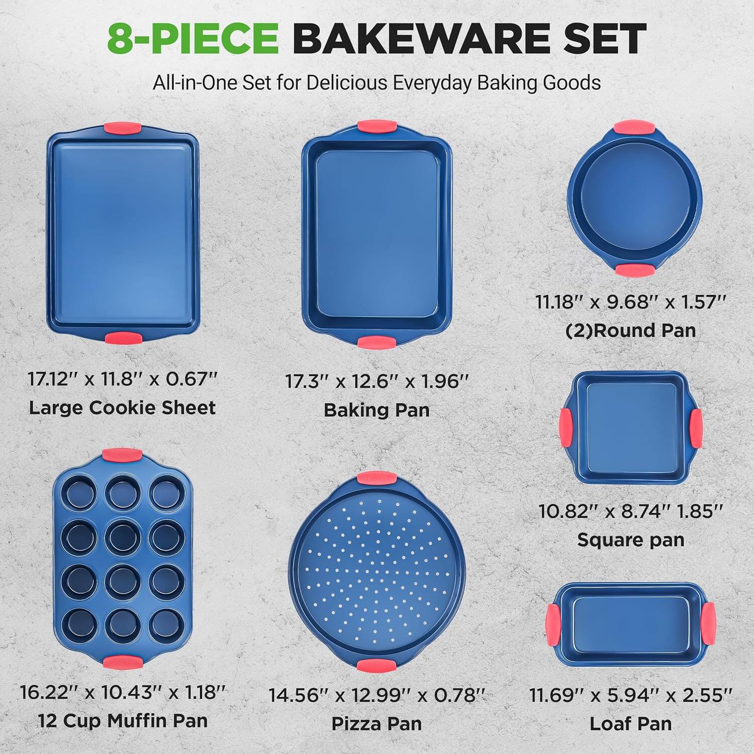 8-PIECE BAKEWARE SET  
All-in-One Set for Delicious Everyday Baking Goods  

- 11.18" x 9.68" x 1.57" (2) Round Pan  
- 17.12" x 11.8" x 0.67" Large Cookie Sheet  
- 17.3" x 12.6" x 1.96" Baking Pan  
- 10.82" x 8.74" x 1.85" Square Pan  
- 16.22" x 10.43" x 1.18" 12 Cup Muffin Pan  
- 14.56" x 12.99" x 0.78" Pizza Pan  
- 11.69" x 5.94" x 2.55" Loaf Pan