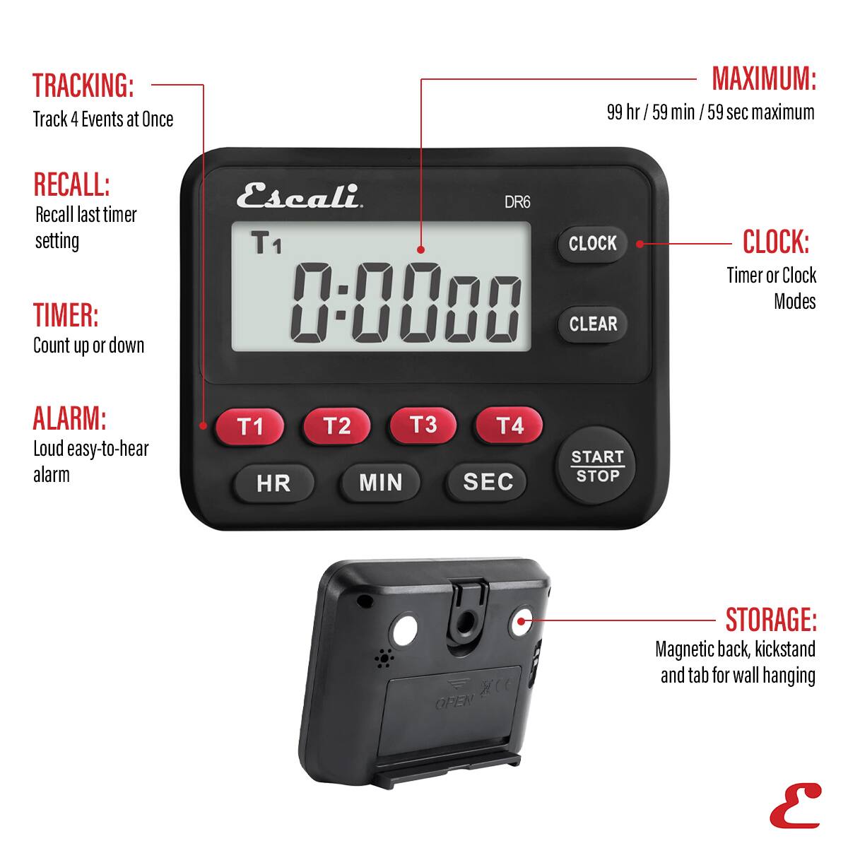 TRACKING: Track 4 Events at Once
MAXIMUM: 99 hr /59 min /59 sec maximum
RECALL: Recall last timer setting
TIMER: Count up or down
CLOCK: Timer or Clock Modes
ALARM: Loud easy-to-hear alarm
T1 HR T2 T3 MIN T4 SEC START STOP
STORAGE: Magnetic back, kickstand and tab for wall hanging