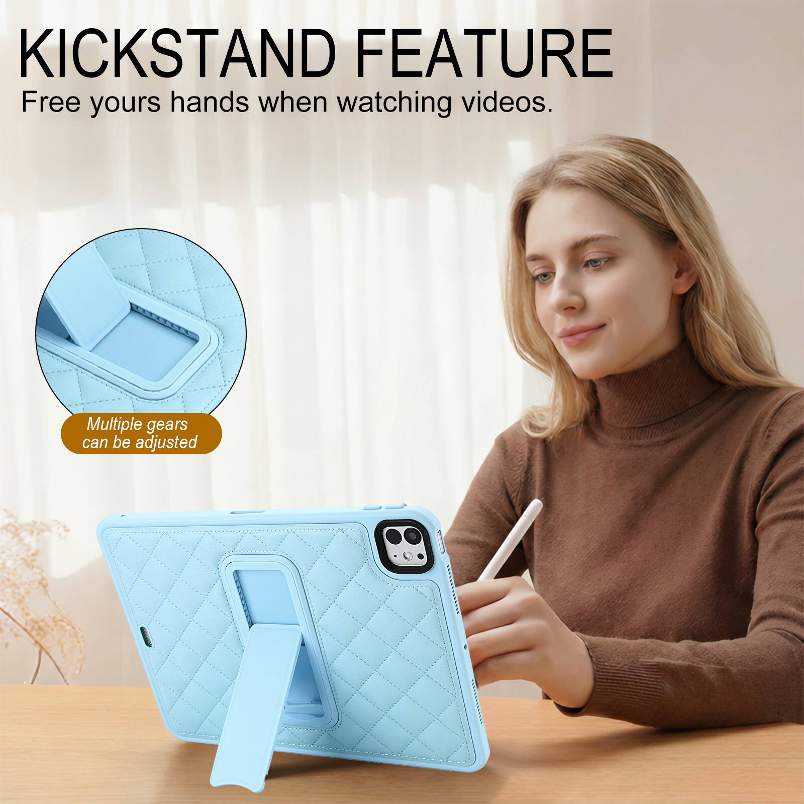 KICKSTAND FEATURE  
Free yours hands when watching videos.  
Multiple gears can be adjusted