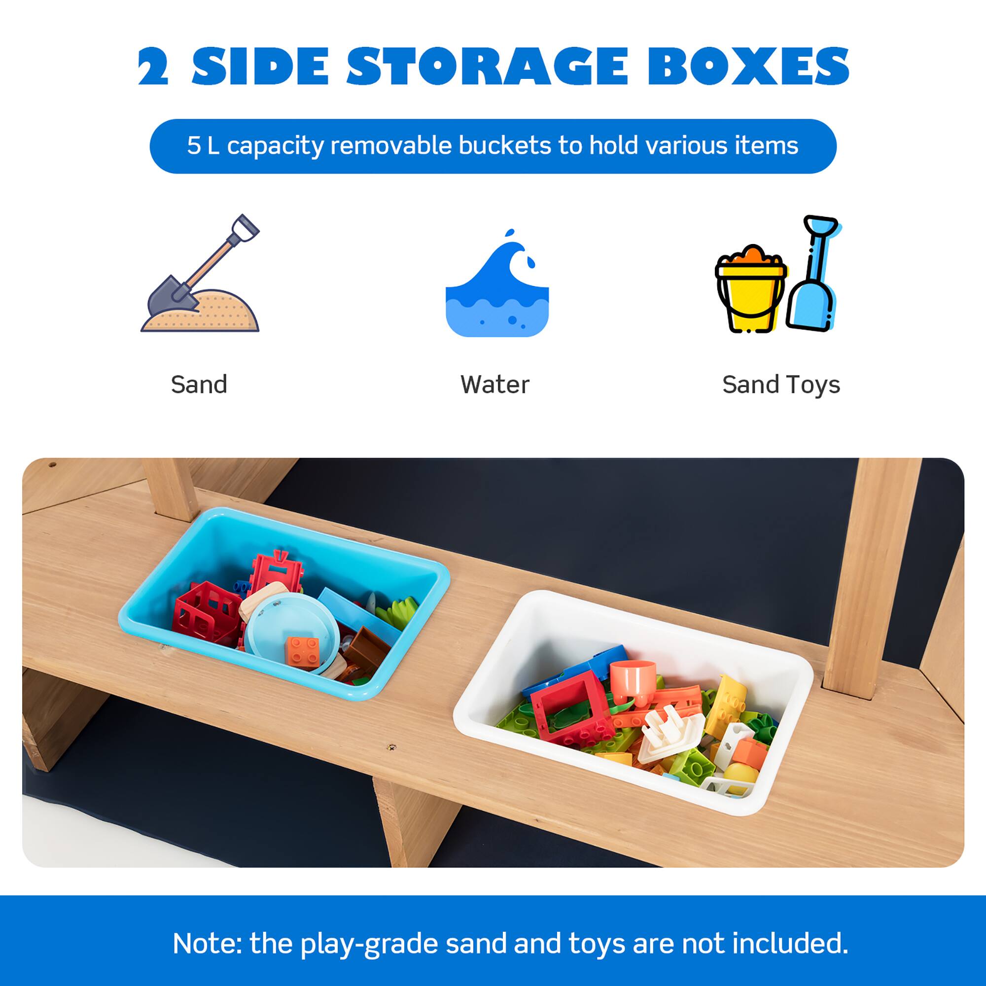 2 SIDE STORAGE BOXES

5 L capacity removable buckets to hold various items

- Sand
- Water
- Sand Toys

Note: the play-grade sand and toys are not included.