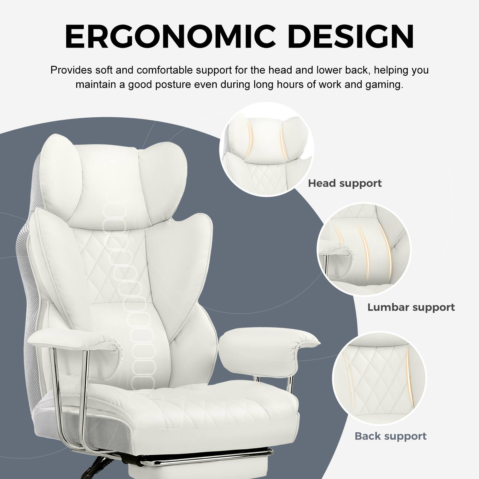 ERGONOMIC DESIGN  
Provides soft and comfortable support for the head and lower back, helping you maintain a good posture even during long hours of work and gaming.  

Head support  
Lumbar support  
Back support