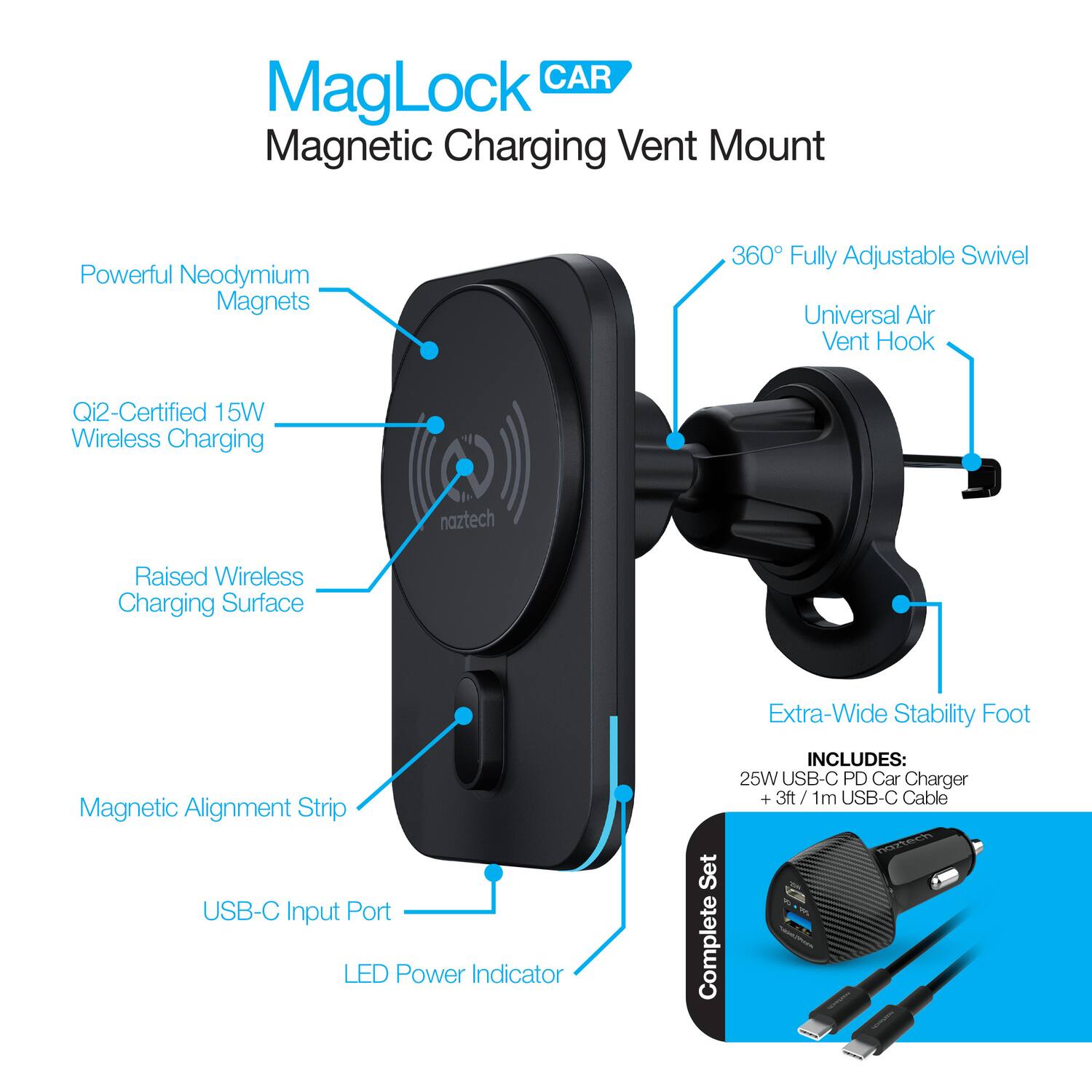 MagLock CAR  
Magnetic Charging Vent Mount  

- Powerful Neodymium Magnets  
- Qi2-Certified 15W Wireless Charging  
- Raised Wireless Charging Surface  
- Magnetic Alignment Strip  
- USB-C Input Port  
- LED Power Indicator  
- 360° Fully Adjustable Swivel  
- Universal Air Vent Hook  
- Extra-Wide Stability Foot  

INCLUDES:  
- 25W USB-C PD Car Charger  
- +3ft / 1m USB-C Cable  

Complete Set