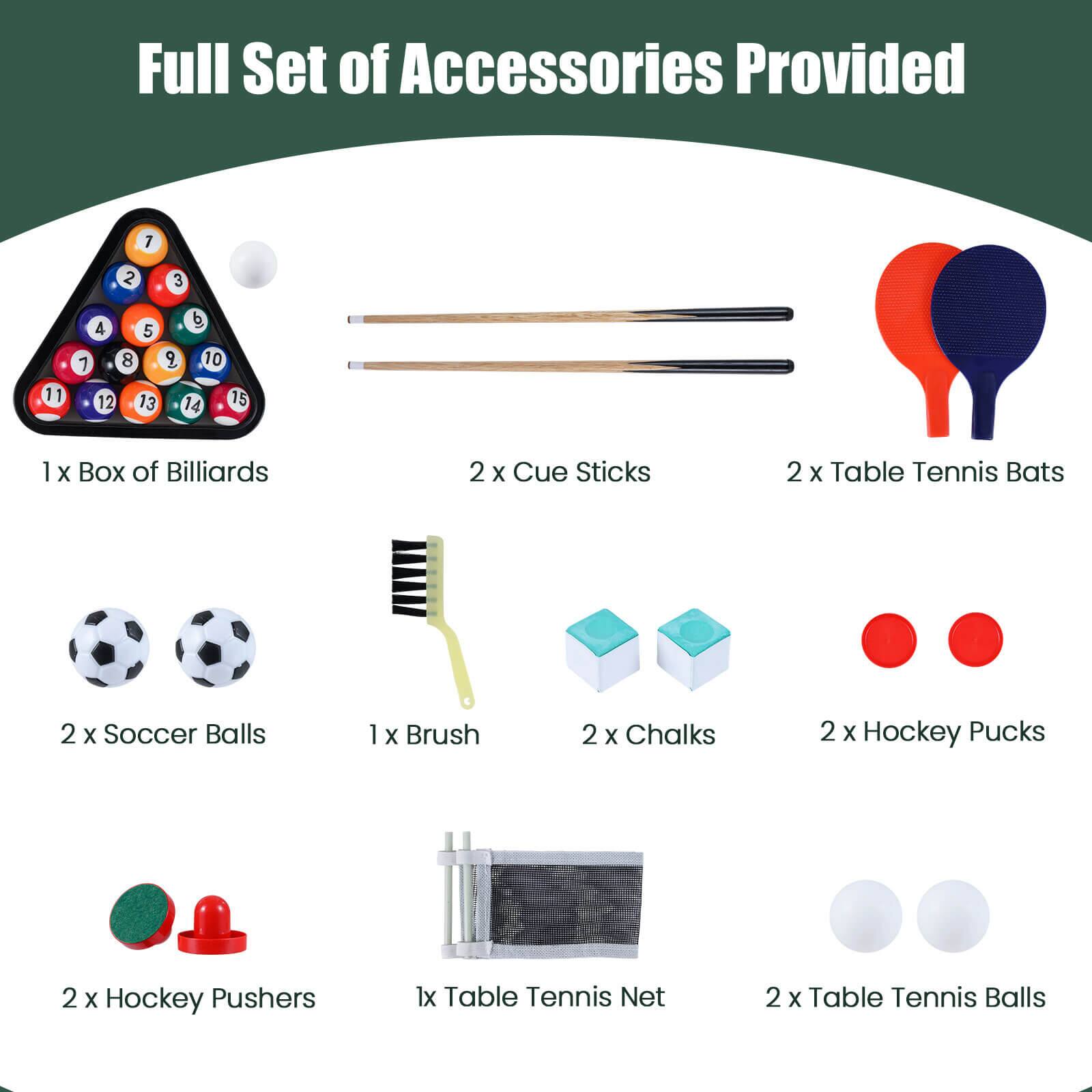 Full Set of Accessories Provided

1 x Box of Billiards  
2 x Cue Sticks  
2 x Table Tennis Bats  
2 x Soccer Balls  
1 x Brush  
2 x Chalks  
2 x Hockey Pucks  
2 x Hockey Pushers  
1 x Table Tennis Net  
2 x Table Tennis Balls