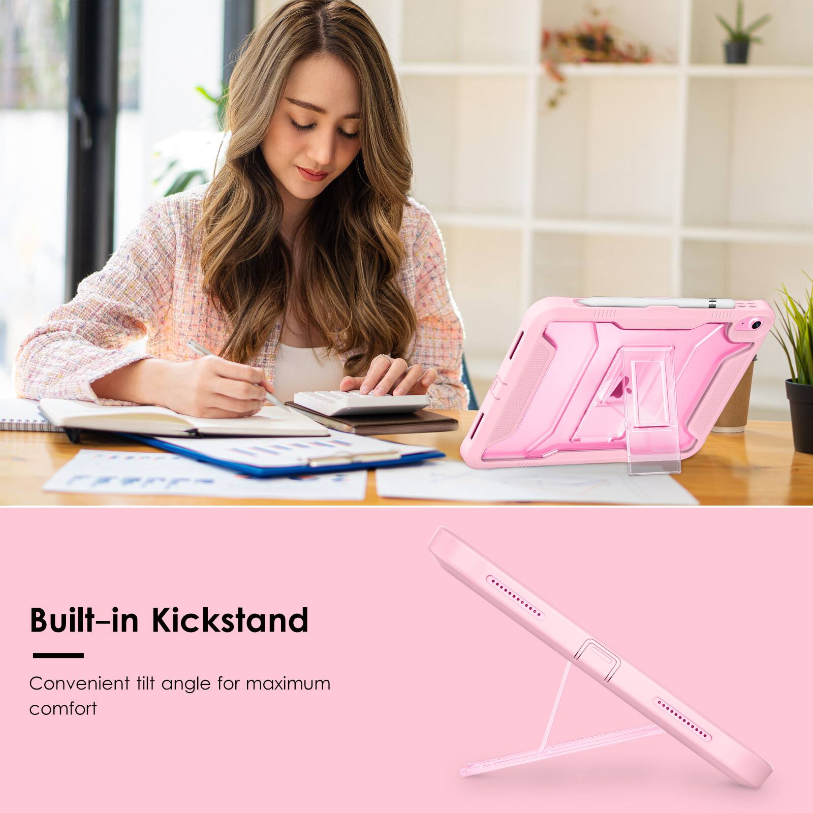 Built-in Kickstand  
Convenient tilt angle for maximum comfort