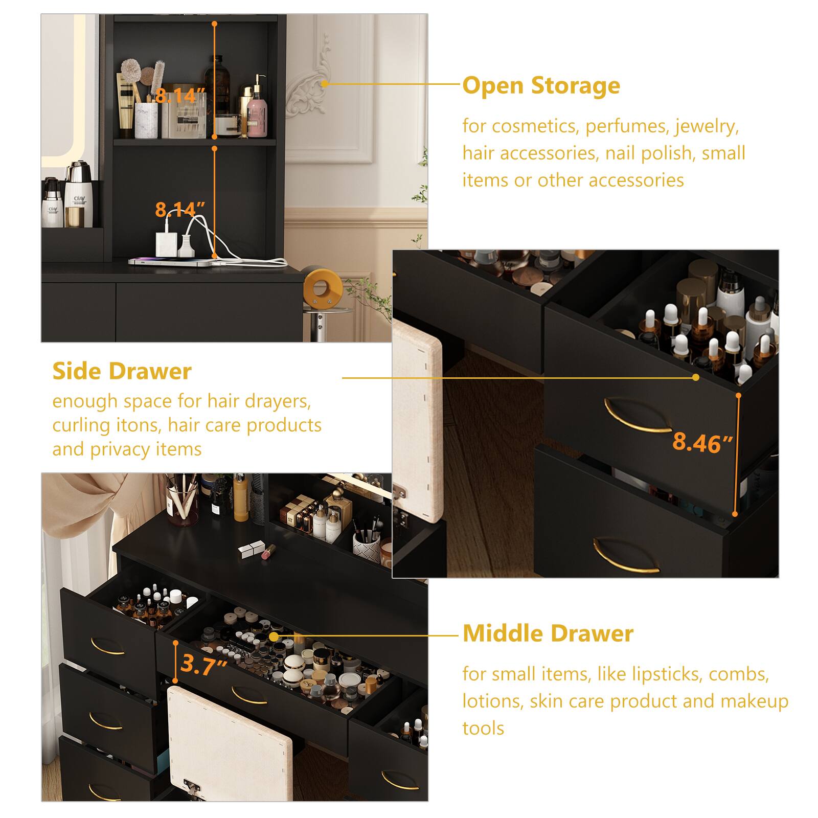 Open Storage  
for cosmetics, perfumes, jewelry, hair accessories, nail polish, small items or other accessories

Side Drawer  
enough space for hair drayers, curling itons, hair care products and privacy items

Middle Drawer  
for small items, like lipsticks, combs, lotions, skin care product and makeup tools