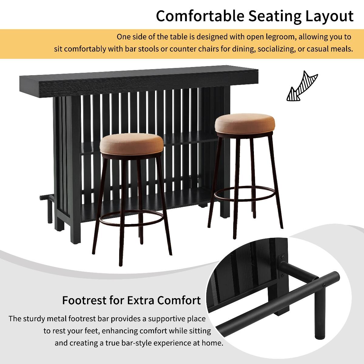 Comfortable Seating Layout  
One side of the table is designed with open legroom, allowing you to sit comfortably with bar stools or counter chairs for dining, socializing, or casual meals.

Footrest for Extra Comfort  
The sturdy metal footrest bar provides a supportive place to rest your feet, enhancing comfort while sitting and creating a true bar-style experience at home.