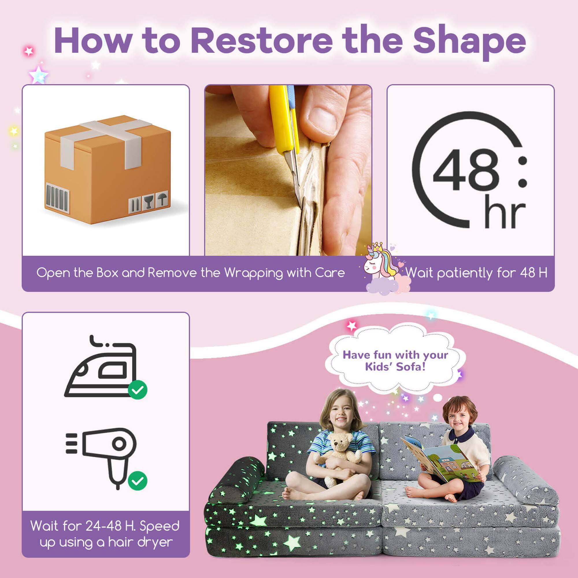 How to Restore the Shape

1. Open the Box and Remove the Wrapping with Care
2. Wait patiently for 48 H
3. Wait for 24-48 H. Speed up using a hair dryer
4. Have fun with your Kids' Sofa!