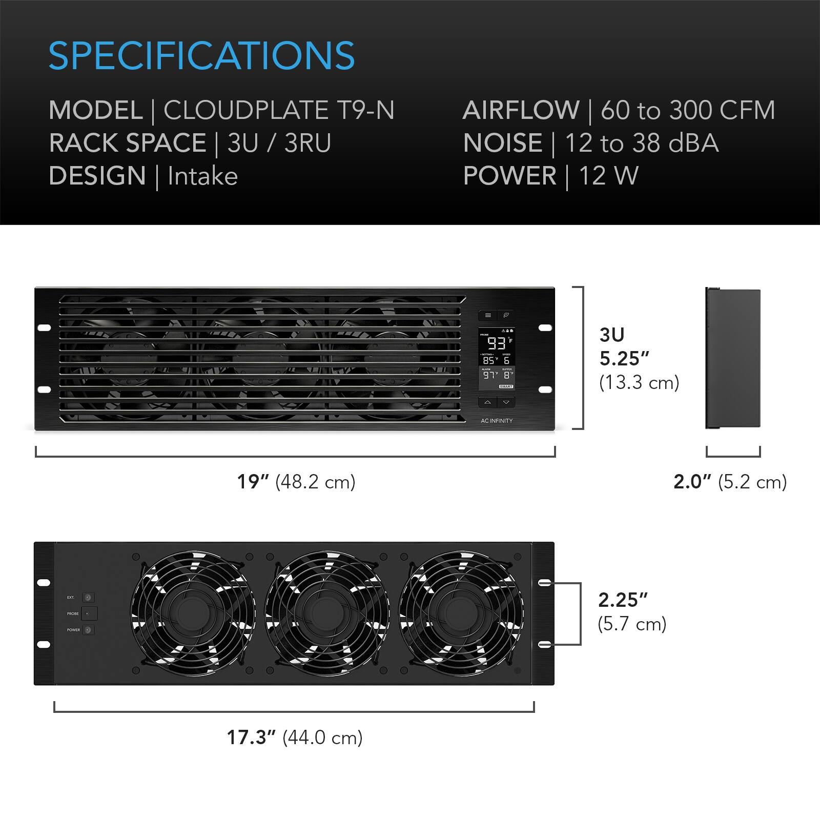 SPECIFICATIONS  
MODEL | CLOUDPLATE T9-N  
RACK SPACE | 3U / 3RU  
DESIGN | Intake  
AIRFLOW | 60 to 300 CFM  
NOISE | 12 to 38 dBA  
POWER | 12 W  

3U  
5.25" (13.3 cm)  
19" (48.2 cm)  
2.0" (5.2 cm)  
2.25" (5.7 cm)  
17.3" (44.0 cm)